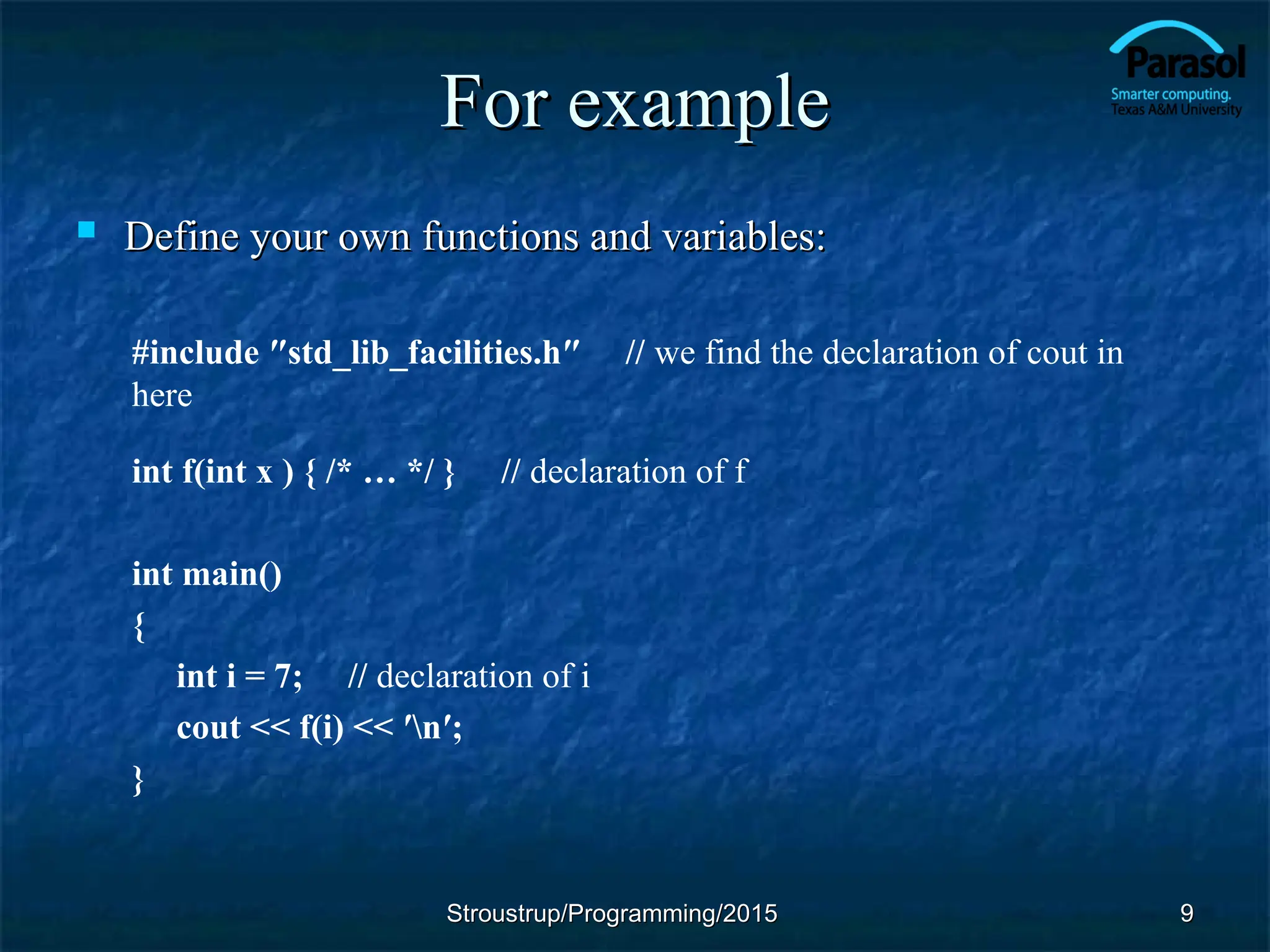 For example
For example
 Define your own functions and variables:
Define your own functions and variables:
#include ″std_lib_facilities.h″ // we find the declaration of cout in
here
int f(int x ) { /* … */ } // declaration of f
int main()
{
int i = 7; // declaration of i
cout << f(i) << ′n′;
}
Stroustrup/Programming/2015
Stroustrup/Programming/2015 9
9
 