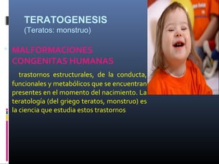 TERATOGENESIS
(Teratos: monstruo)
 MALFORMACIONES
CONGENITAS HUMANAS
trastornos estructurales, de la conducta,
funcionales y metabólicos que se encuentran
presentes en el momento del nacimiento. La
teratología (del griego teratos, monstruo) es
la ciencia que estudia estos trastornos
 