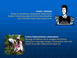 FUNGSI EKONOMI
Orang tua hendaknya mengajarkan sikap hemat
& gemar menabung sejak dini serta menumbuhkan
jiwa wirausaha sejak masa kanak-kanak
FUNGSI PEMELIHARAAN LINGKUNGAN
Keluarga hendaknya siap & sanggup memelihara
kelestarian lingkungan dengan menanamkan nilai-nilai
disiplin & perilaku hidup bersih sejak dini
 