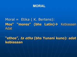 MORAL
Moral = Etika ( K. Bertens):
Mos“ “mores” (bhs Latin) Kebiasaan
Adat
“ethos”, ta etha (bhs Yunani kuno): adat
kebiasaan
 