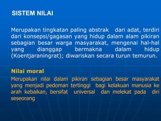 SISTEM NILAI
Merupakan tingkatan paling abstrak dari adat, terdiri
dari konsepsi/gagasan yang hidup dalam alam pikiran
sebagian besar warga masyarakat, mengenai hal-hal
yang dianggap bermakna dalam hidup
(Koentjaraningrat); diwariskan secara turun temurun.
Nilai moral
Merupakan nilai dalam pikiran sebagian besar masyarakat
yang menjadi pedoman tertinggi bagi kelakuan manusia ke
arah kebaikan, bersifat universal dan melekat pada diri
seseorang
 