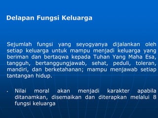 Sejumlah fungsi yang seyogyanya dijalankan oleh
setiap keluarga untuk mampu menjadi keluarga yang
beriman dan bertaqwa kepada Tuhan Yang Maha Esa,
tangguh, bertanggungjawab, sehat, peduli, toleran,
mandiri, dan berketahanan; mampu menjawab setiap
tantangan hidup.
• Nilai moral akan menjadi karakter apabila
ditanamkan, disemaikan dan diterapkan melalui 8
fungsi keluarga
 