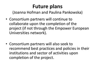 Future plans
(Joanna Hofman and Paulina Pankowska)
• Consortium partners will continue to
collaborate upon the completion of the
project (if not through the Empower European
Universities network).
• Consortium partners will also seek to
recommend best practices and policies in their
institutions and sector of activities upon
completion of the project.
 