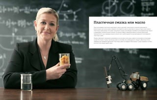 При использовании пластичных смазок вместо масла существует значительное количество преимуществ.
Консистенция пластичной смазки позволяет ей оставаться в месте смазки вместо масла, которое может вытечь.
Пластичные смазки, кроме того, имеют значительно лучшую уплотняющую способность, антикоррозионную защиту
и выдерживают влияние больших нагрузок. Актуальной сферой применения является лесозаготовительная
промышленность, где смазывание маслом пильных шин и цепей заменяется централизованным использованием
пластичной смазки.
Однако существуют технические ограничения, в силу которых пластичные смазки не используются в некоторых
случаях. В отличие от масел, пластичные смазки не способны при необходимости отводить избыточное тепло,
например, при охлаждении двигателей. Пластичные смазки не поддаются фильтрации с целью повышения степени
очистки, из них трудно удалять влагу.
Пластичная смазка или масло
 