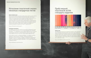 Вязкость базового масла
Вероятно, вязкость базового масла является наиболее важным свойством для всех смазочных
материалов, включая пластичные смазки. В пластичной смазке, наряду с загустителем и
базовым маслом, определяющими свойства смазывания, решающим фактором, влияющим на
способность смазывания, является вязкость базового масла. Вязкость зависит от
температуры и давления. При измерении вязкости всегда указывается температура, так как
вязкость уменьшается с повышением температуры. Обычно вязкость измеряется величиной
времени, в течение которого стандартное количество жидкости при указанной температуре
протекает сквозь специальное отверстие. Вязкость базового масла указывается как
«Кинематическая вязкость» в единицах мм²/с при 40 °C и даже при 100 °C.
Метод: ASTM D445, ISO 3104, DIN 51562, IP 71
Температура каплепадения
При нагревании пластичной смазки, в конечном итоге достигается температура, при которой
загуститель изменяется настолько, что он не в состоянии удерживать масло. Температура
каплепадения — это температура, при которой появляется первая капля масла из пластичной
смазки. Измерение происходит по стандартизированному методу, при котором смазка в
сосуде нагревается в печи до тех пор, пока из сосуда не появится первая капля масла.
Многие ошибочно считают, что температура каплепадения – это измерение технических
характеристик смазки при высокой температуре. Температура каплепадения не
характеризует свойства эксплуатации и не указывает на температурные ограничения. Она
показывает, что смазка при температурах, превышающих температуру каплепадения, даст
большие утечки. Однако данное свойство также зависит от того, постоянна температура или
это временный максимум.
Метод: ASTM D566, ISO 2176, DIN 51801, IP 396
Испытание пластичной смазки:
несколько стандартных тестов
Коррозия меди
Тест коррозии меди используется для определения способности смазки предохранять
металлы, содержащие медь, цветные металлы и другие мягкие сплавы, которые могут
находиться в подшипниках. Полированная медная пластинка подвергается действию
пластичной смазки в течение определенного времени при определенной температуре.
Обычно это 24 часа при температуре от 100 до 120 °C. Затем пластинка очищается
и ее цвет сравнивается с цветом стандарта ASTM для определения величины оценки.
«1a» – лучшая оценка по шкале.
Метод: ASTM D4048, ISO 2160, DIN 51811, IP112/154
Проба медной
пластинкой ASTM:
стандарты коррозии
FRESHLY
POLISHED
SLIGHT TARNISM MODERATE TARNISM DARK TARNISM CORROSION
1a 1b 2a 2b 2c 2d 2e 3a 3b 4a 4b 4c
Несколько примеров обычных тестов
 