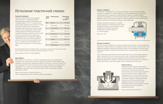 Водостойкость
Водостойкость, в соответствии с испытанием вымыванием водной струей, характеризует
способность пластичной смазки оставаться в подшипнике в условиях влажной среды. В ходе
проведения испытания корпус подшипника поливается струей воды со скоростью потока 5 мл/с
при температуре 79 °C. После окончания испытания корпус открывается и высушивается при
температуре 77 °C в течение 15 часов. В результате оценивается количество оставшейся
обезвоженной пластичной смазки. Чем больше смазки осталось в подшипнике, тем выше
водостойкость смазки.
Метод: ASTM D1264, ISO 11009, DIN 51807/2, IP215
* NLGI – Национальный институт пластичных смазочных материалов
Несущая способность
Испытание на нагрузку сваривания при помощи 4–шариковой машины трения – метод для определения
максимальной несущей способности, антизадирных свойств пластичной смазки. При достижении точки
сваривания превышается максимальная нагрузка, которую способна выдержать пластичная смазка,
обеспечивая смазывание. Сравнение результатов различных методов испытаний может вызывать
сложности.
При испытании сосуд заполняется пластичной смазкой. Три чистых стальных шара опускаются в
смазку и закрепляются на месте при помощи кольца и гайки. Четвертый шар устанавливается в
машине над тремя шарами. Для создания заданного давления прилагается нагрузка к рычагу.
Верхний шар вращается со скоростью 1420 об/мин в течение 60 секунд, затем тест повторяется с
увеличением нагрузки до достижения сварки. Результат указывается в ньютонах (Н).
Износостойкость
В качестве метода измерения износостойкости
пластичной смазки в сложных условиях эксплуатации
используется 4–шариковая машина трения.
Износостойкость пластичной смазки испытывается
методом скольжения стальных поверхностей.
Оборудование для испытания такое же, как и для
испытания на несущую способность, но при этом
ограничивается нагрузка и оборудование более
чувствительно. После окончания испытания
измеряется диаметр пятна износа на трех
неподвижных шарах. Чем ниже значение, тем выше
износостойкость пластичной смазки при
динамической нагрузке.
Метод: ASTM D2266, DIN 51350, IP 239
Испытание пластичной смазки Защита от коррозии
Тест EMCOR — динамический тест для оценки способности пластичной смазки защищать
подшипник от коррозии. Тест может проводиться с дистиллированной водой, искусственной
соленой водой или со специальной технической водой. Подшипник специальной формы
заполняется испытываемой пластичной смазкой. Подшипник монтируется на оси, приводимой в
движение мотором, и располагается в закрытом и герметизированном с одной стороны корпусе
(жидкость должна иметь возможность проходить сквозь подшипник).
Чередуются режимы эксплуатации и остановки в
течение специального испытательного цикла. После
окончания испытания состояние внешнего кольца
оценивается по 5–балльной шкале, где 0
соответствует отсутствию коррозии, а
5 – сильной коррозии.
Метод: ISO 11007
Конусная пенетрация
Наиболее распространенный метод проверки
пластичной смазки — конусная пенетрация,
используемая для измерения консистенции смазки.
Смазка разогревается до 25 °C и располагается в
сосуде. Смазка подвергается 60 импульсам в течение
60 секунд. Стандартный конус под действием
собственного веса погружается в смазку в сосуде и,
исходя из глубины проникновения (пенетрации) в
смазку, определяется величина в десятых долях
миллиметра. Чем больше значение, тем мягче смазка.
Согласно полученной величине определяется
классификация NLGI* в соответствии с таблицей
справа. Пластичная смазка с NLGI 0 до 000 часто
используется в системе централизованной смазки.
NLGI 2 – наиболее часто встречающийся класс
консистенции. Классы NLGI от 3 до 6 встречается
редко.
В настоящее время принято указывать рядом с различными классами NLGI классы консистенции.
В этом случае используются половинные значения, например, 1,5 или 2,5.
Метод:ASTM D217, ISO 2137 DIN 51580, IP 50
Число	Консистенция	 Пенетрация
NLGI		 мм/10
		 меньше 5 с
000	 Жидкая	 475- 445
00	 Полужидкая	 430- 400
0	 Очень мягкая	 385- 355
1	 Мягкая	 340- 310
2	 Нормальная	 295- 265
3	 Полутвердая	 250- 220
4	 Твердая	 205- 175
5	 Очень твердая	 160- 130
6	 Сверхтвердая	 115- 85
 