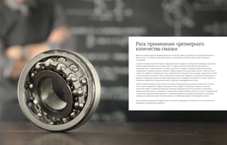 Важным условием функционирования является количество смазки и регулярность ее нанесения. Больше не
всегда лучше, а что касается пластичной смазки, то чрезмерное количество может иметь серьезные
последствия.
Слишком большое количество смазки в подшипнике может привести к повышению температуры, окислению
смазки, которая разлагается на составные части и стареет значительно быстрее. Потери энергии в
подшипнике растут, масло вытекает из смазки и загуститель твердеет вследствие воздействия высокой
температуры в течение длительного времени. Порции свежей пластичной смазки не могут попасть в места
смазки, что приводит к повышенному износу компонентов и в конечном итоге к выходу подшипника из строя.
Слишком большое количество смазки в подшипнике может также повредить уплотнения. Слишком высокое
давление в смазочном шприце при смазке подшипника может повредить уплотнения. Это может привести к
появлению загрязнений в подшипнике, вызвать коррозию и преждевременный износ.
Для достижения наилучших результатов эксплуатации в промышленности желательно выполнять контроль
точек смазки и разработать график обслуживания. Часто требуется тщательный контроль количества
пластичной смазки и интервалов повторных смазочных операций. Для этого используется специальное
программное обеспечение, а инженеры по применению продуктов Statoils работают в тесном сотрудничестве
с различными отраслями промышленности и, определяя смазочные интервалы, рекомендуют оптимальные
продукты для наилучшего результата эксплуатации и снижения расходов по обслуживанию техники.
Для достижения максимальной эффективности смотрите предписания изготовителей и консультируйтесь у
инженеров по применению продуктов.
Риск применения чрезмерного
количества смазки
 