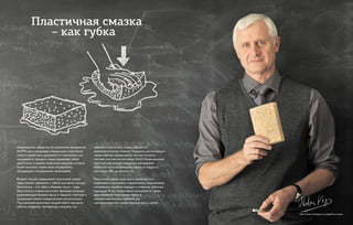 Американское общество по испытанию материалов
(ASTM) дало следующее определение пластичной
смазки: «вещество в диапазоне от пластичного до
полужидкого продукта, представляющее собой
загуститель в жидком смазочном средстве, которое
может включать также иные ингредиенты,
обладающие специальными свойствами».
Второй способ определения пластичной смазки
представляет сравнение с губкой для мытья посуды.
Загуститель – это губка, а базовое масло – вода.
Загуститель в смазке выполняет функцию матрицы,
удерживающей базовое масло в твердой структуре и
придающей смазке определенную консистенцию.
Под влиянием различных воздействий в процессе
работы, например, температуры, нагрузок или
сдвигов, в пластичной смазке образуется
вязкопластическое течение. Твердость, консистенция
смазки обычно обозначается числом, согласно
системе классов консистенции NLGI (Национальный
институт пластичных смазочных материалов).
Наиболее часто встречаются классы от жидкого
состояния (00) до мягкого (2).
Пластичная смазка чаще всего применяется в
шариковых и роликовых подшипниках, подшипниках
скольжения, коробках передач и открытых зубчатых
передачах. В настоящее время расширяется сфера
использования пластичных смазок в
лесозаготовительных машинах для
централизованной смазки пильных шин и цепей.
Милан Копп, менеджер по разработке смазок
Пластичная смазка
– как губка
 