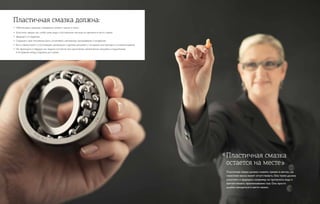 Пластичная смазка должна:
•	 Обеспечивать хорошее смазывание, снижать трение и износ.
•	 Уплотнять зазоры так, чтобы грязь, вода и посторонние частицы не проникли в место смазки.
•	 Защищать от коррозии.
•	 Сохранять свое положение, быть устойчивой к вытеканию, просачиванию и испарению.
•	 Быть совместимой с уплотняющим материалом и другими деталями, с которыми она приходит в соприкосновение.
•	Не переходить в твердое или жидкое состояние при циклических механических нагрузках в подшипниках
в интервалах между подачами доз смазки.
Пластичная смазка должна снижать трение в местах, где
смазочное масло может отсутствовать. Она также должна
уплотнять и защищать: например, не пропускать воду и
препятствовать проникновению газа. Она просто
должна находиться в месте смазки.
Пластичная смазка
остается на месте»
«
 