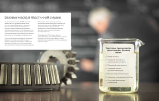 Базовые масла в пластичной смазке:
Некоторые преимущества
синтетических базовых
масел:
Так как пластичная смазка на 80–90 % состоит из
базового масла, то оно является важной частью
конечного продукта. Выбор базового масла имеет
большое значение для рабочих характеристик
пластичной смазки. Минеральные масла являются
наиболее распространенным типом базовых масел при
создании пластичных смазок. Однако при использовании
синтетических базовых масел можно получить свойства,
недоступные при использовании минеральных масел.
Синтетические базовые масла являются оптимальным
выбором в том случае, когда требуется продукт с
широким температурным интервалом и повышенной
химической устойчивостью. Синтетические базовые
масла также имеют улучшенные электрические свойства.
Использование пластичных смазок на основе
синтетических базовых масел растет, несмотря на их
немного большую стоимость. Высокая цена смазок
компенсируется более продолжительной
периодичностью смазки, улучшенными рабочими
характеристиками и снижением расходов на
обслуживание техники.
Полиальфаолефин (РАО) и эфиры являются
распространенными синтетическими базовыми маслами.
Некоторые типы синтетических эфиров с успехом
применяются при создании биологически разлагающихся
пластичных смазок.
Низкая летучесть.
Улучшенная термическая и
окислительная устойчивость.
Повышенный индекс вязкости.
Улучшенная текучесть
при низкой температуре.
Пониженное внутреннее трение.
Улучшенные антикоррозийные свойства.
Отсутствие ароматических
углеводородов.
 