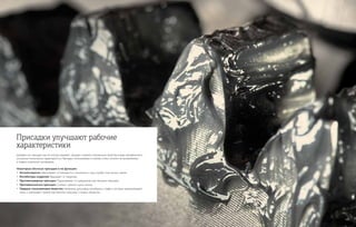 Добавки или присадки, как их иногда называют, придают смазкам специальные свойства в виде направленного
улучшения технических характеристик. Присадки, используемые в смазках, очень похожи на применяемые
в жидких смазочных материалах.
Некоторые обычные присадки и их функции:
•	 Антиоксиданты Увеличивают устойчивость к окислению и срок службы пластичных смазок.
•	 Ингибиторы коррозии Защищают от коррозии.
•	 Противозадирная присадка Предохраняет от разрушения при больших нагрузках.
•	 Противоизносная присадка Снижает трение и риск износа.
•	Твердые смазывающие вещества Например, дисульфид молибдена и графит, которые предупреждают
износ и уменьшают трение при высоких нагрузках и низких оборотах.
Присадки улучшают рабочие
характеристики
 