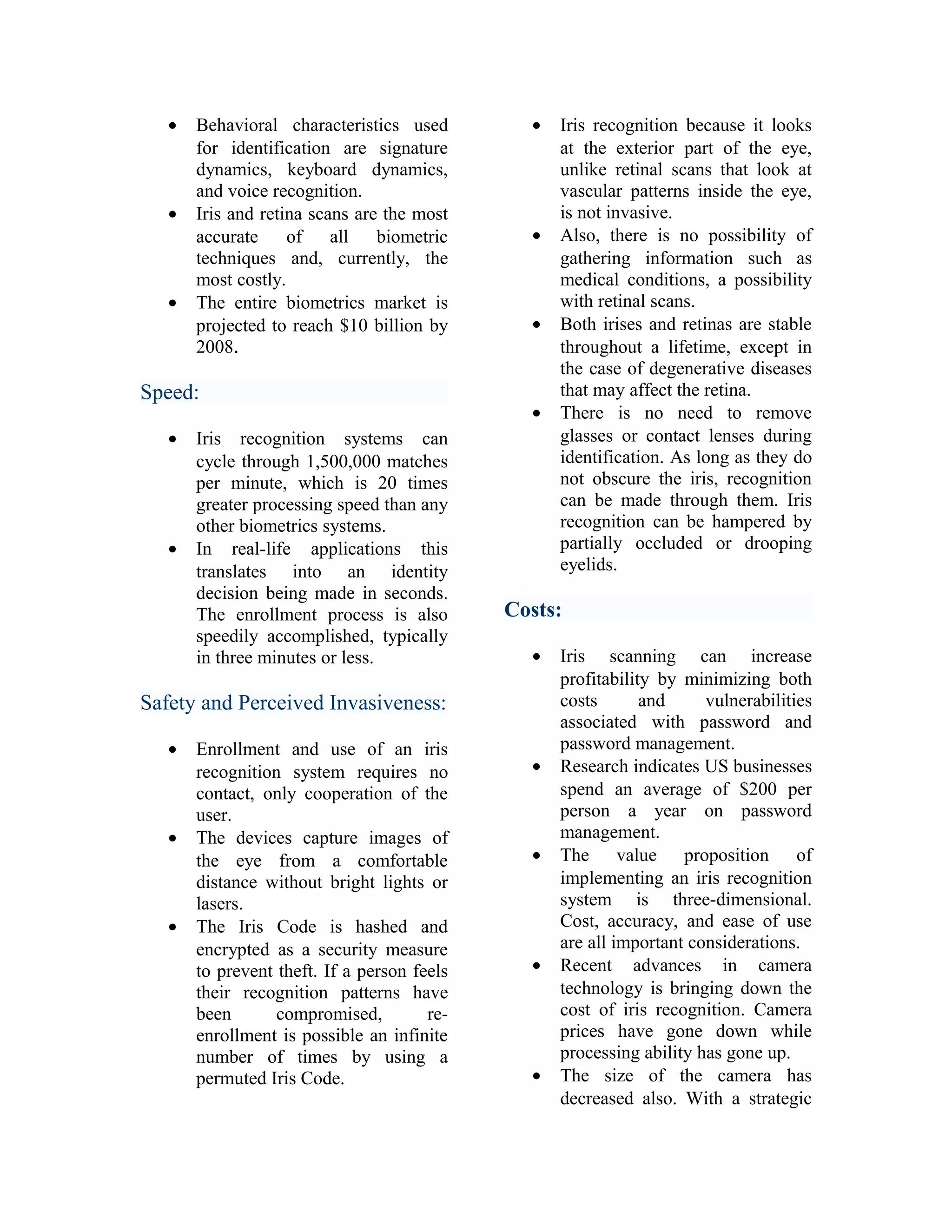 •

•

•

Behavioral characteristics used
for identification are signature
dynamics, keyboard dynamics,
and voice recognition.
Iris and retina scans are the most
accurate
of all
biometric
techniques and, currently, the
most costly.
The entire biometrics market is
projected to reach $10 billion by
2008.

Speed:
•

•

Iris recognition systems can
cycle through 1,500,000 matches
per minute, which is 20 times
greater processing speed than any
other biometrics systems.
In real-life applications this
translates into an identity
decision being made in seconds.
The enrollment process is also
speedily accomplished, typically
in three minutes or less.

•

•

•

•

Costs:
•

Safety and Perceived Invasiveness:
•

•

•

Enrollment and use of an iris
recognition system requires no
contact, only cooperation of the
user.
The devices capture images of
the eye from a comfortable
distance without bright lights or
lasers.
The Iris Code is hashed and
encrypted as a security measure
to prevent theft. If a person feels
their recognition patterns have
been
compromised,
reenrollment is possible an infinite
number of times by using a
permuted Iris Code.

Iris recognition because it looks
at the exterior part of the eye,
unlike retinal scans that look at
vascular patterns inside the eye,
is not invasive.
Also, there is no possibility of
gathering information such as
medical conditions, a possibility
with retinal scans.
Both irises and retinas are stable
throughout a lifetime, except in
the case of degenerative diseases
that may affect the retina.
There is no need to remove
glasses or contact lenses during
identification. As long as they do
not obscure the iris, recognition
can be made through them. Iris
recognition can be hampered by
partially occluded or drooping
eyelids.

•

•

•

•

Iris scanning can increase
profitability by minimizing both
costs
and
vulnerabilities
associated with password and
password management.
Research indicates US businesses
spend an average of $200 per
person a year on password
management.
The value proposition of
implementing an iris recognition
system is three-dimensional.
Cost, accuracy, and ease of use
are all important considerations.
Recent advances in camera
technology is bringing down the
cost of iris recognition. Camera
prices have gone down while
processing ability has gone up.
The size of the camera has
decreased also. With a strategic

 