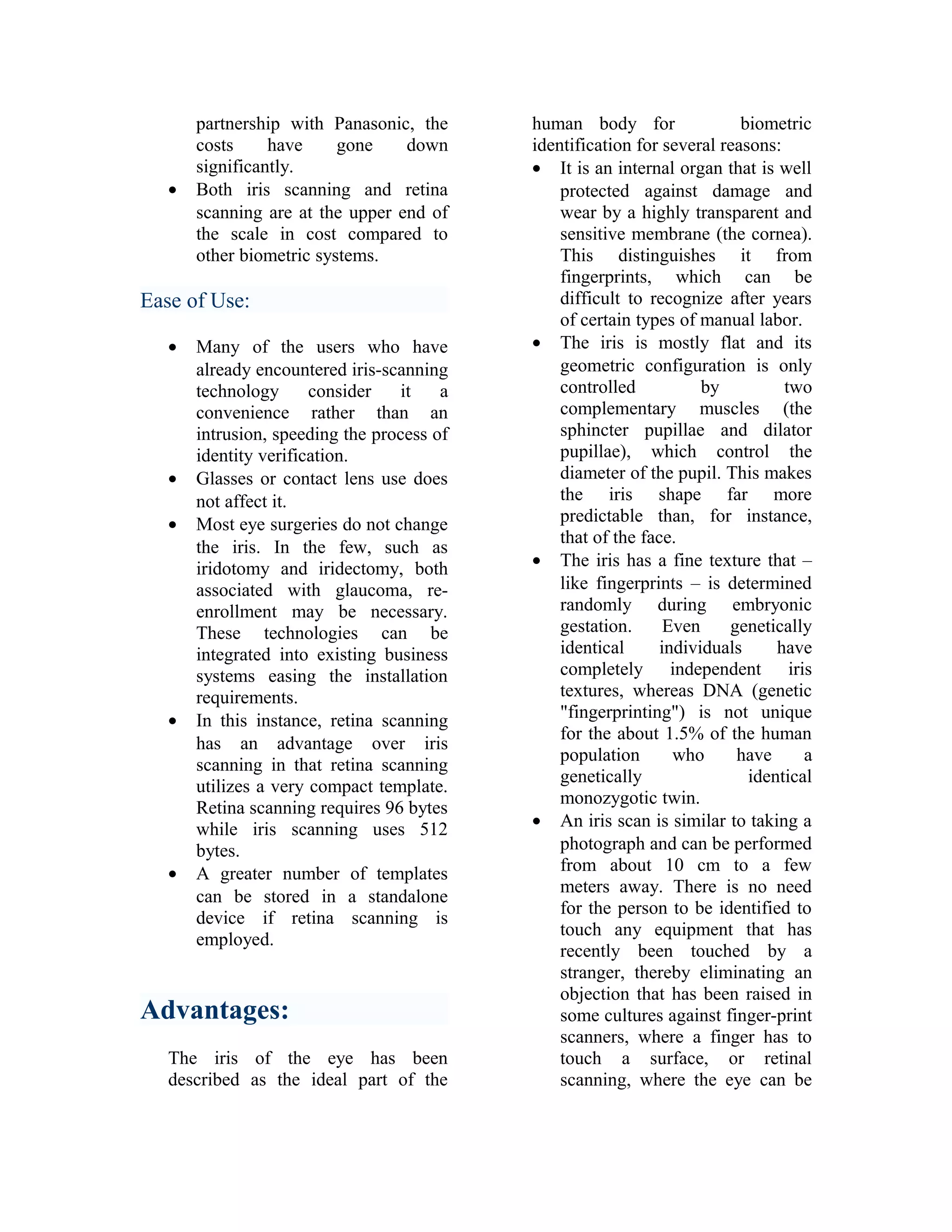 •

partnership with Panasonic, the
costs
have
gone
down
significantly.
Both iris scanning and retina
scanning are at the upper end of
the scale in cost compared to
other biometric systems.

Ease of Use:
•

•
•

•

•

Many of the users who have
already encountered iris-scanning
technology
consider
it
a
convenience rather than an
intrusion, speeding the process of
identity verification.
Glasses or contact lens use does
not affect it.
Most eye surgeries do not change
the iris. In the few, such as
iridotomy and iridectomy, both
associated with glaucoma, reenrollment may be necessary.
These technologies can be
integrated into existing business
systems easing the installation
requirements.
In this instance, retina scanning
has an advantage over iris
scanning in that retina scanning
utilizes a very compact template.
Retina scanning requires 96 bytes
while iris scanning uses 512
bytes.
A greater number of templates
can be stored in a standalone
device if retina scanning is
employed.

Advantages:
The iris of the eye has been
described as the ideal part of the

human body for
biometric
identification for several reasons:
• It is an internal organ that is well
protected against damage and
wear by a highly transparent and
sensitive membrane (the cornea).
This distinguishes it from
fingerprints, which can be
difficult to recognize after years
of certain types of manual labor.
• The iris is mostly flat and its
geometric configuration is only
controlled
by
two
complementary muscles (the
sphincter pupillae and dilator
pupillae), which control the
diameter of the pupil. This makes
the iris shape far more
predictable than, for instance,
that of the face.
• The iris has a fine texture that –
like fingerprints – is determined
randomly during embryonic
gestation.
Even
genetically
identical
individuals
have
completely independent iris
textures, whereas DNA (genetic
"fingerprinting") is not unique
for the about 1.5% of the human
population
who
have
a
genetically
identical
monozygotic twin.
• An iris scan is similar to taking a
photograph and can be performed
from about 10 cm to a few
meters away. There is no need
for the person to be identified to
touch any equipment that has
recently been touched by a
stranger, thereby eliminating an
objection that has been raised in
some cultures against finger-print
scanners, where a finger has to
touch a surface, or retinal
scanning, where the eye can be

 