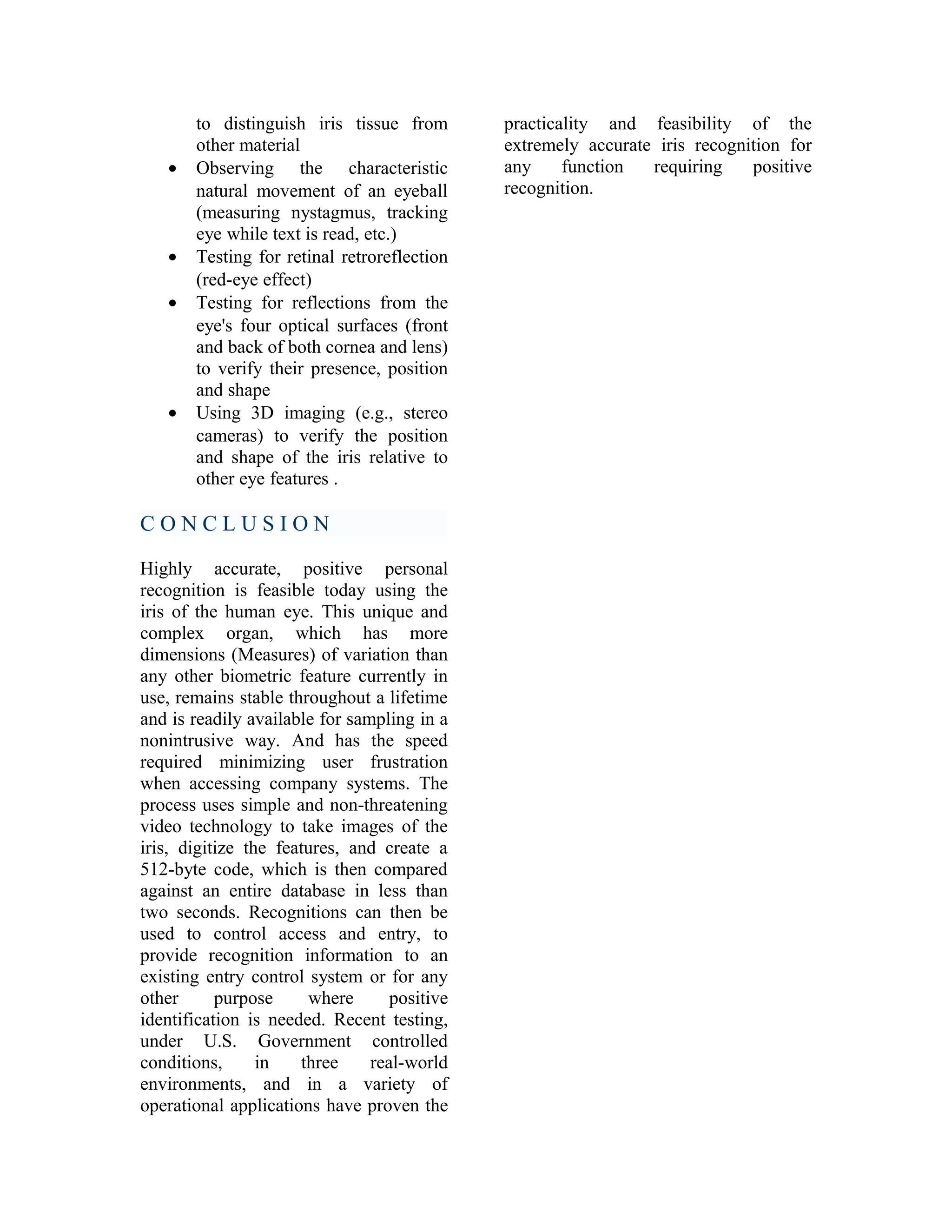 •

•
•

•

to distinguish iris tissue from
other material
Observing the characteristic
natural movement of an eyeball
(measuring nystagmus, tracking
eye while text is read, etc.)
Testing for retinal retroreflection
(red-eye effect)
Testing for reflections from the
eye's four optical surfaces (front
and back of both cornea and lens)
to verify their presence, position
and shape
Using 3D imaging (e.g., stereo
cameras) to verify the position
and shape of the iris relative to
other eye features .

CONCLUSION
Highly accurate, positive personal
recognition is feasible today using the
iris of the human eye. This unique and
complex organ, which has more
dimensions (Measures) of variation than
any other biometric feature currently in
use, remains stable throughout a lifetime
and is readily available for sampling in a
nonintrusive way. And has the speed
required minimizing user frustration
when accessing company systems. The
process uses simple and non-threatening
video technology to take images of the
iris, digitize the features, and create a
512-byte code, which is then compared
against an entire database in less than
two seconds. Recognitions can then be
used to control access and entry, to
provide recognition information to an
existing entry control system or for any
other
purpose
where
positive
identification is needed. Recent testing,
under U.S. Government controlled
conditions,
in
three
real-world
environments, and in a variety of
operational applications have proven the

practicality and feasibility of the
extremely accurate iris recognition for
any
function
requiring
positive
recognition.

 
