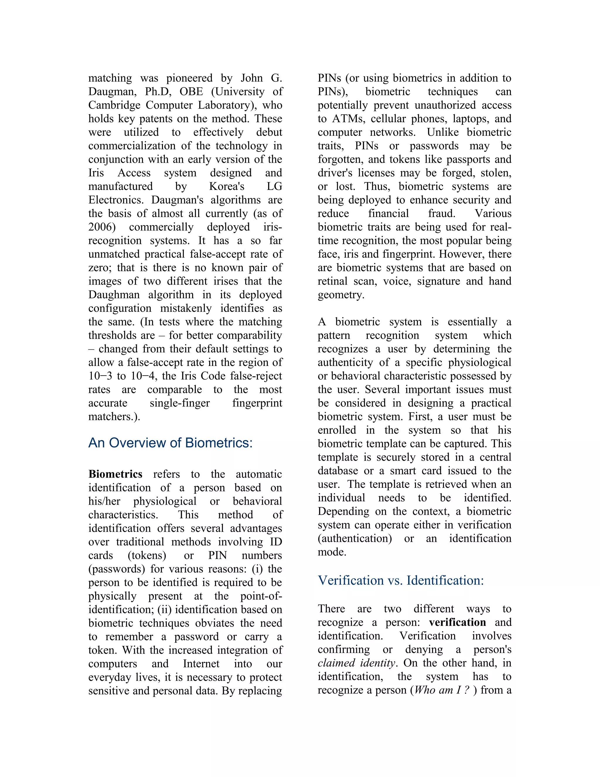 matching was pioneered by John G.
Daugman, Ph.D, OBE (University of
Cambridge Computer Laboratory), who
holds key patents on the method. These
were utilized to effectively debut
commercialization of the technology in
conjunction with an early version of the
Iris Access system designed and
manufactured
by
Korea's
LG
Electronics. Daugman's algorithms are
the basis of almost all currently (as of
2006) commercially deployed irisrecognition systems. It has a so far
unmatched practical false-accept rate of
zero; that is there is no known pair of
images of two different irises that the
Daughman algorithm in its deployed
configuration mistakenly identifies as
the same. (In tests where the matching
thresholds are – for better comparability
– changed from their default settings to
allow a false-accept rate in the region of
10−3 to 10−4, the Iris Code false-reject
rates are comparable to the most
accurate
single-finger
fingerprint
matchers.).

An Overview of Biometrics:
Biometrics refers to the automatic
identification of a person based on
his/her physiological or behavioral
characteristics.
This
method
of
identification offers several advantages
over traditional methods involving ID
cards (tokens)
or PIN numbers
(passwords) for various reasons: (i) the
person to be identified is required to be
physically present at the point-ofidentification; (ii) identification based on
biometric techniques obviates the need
to remember a password or carry a
token. With the increased integration of
computers and Internet into our
everyday lives, it is necessary to protect
sensitive and personal data. By replacing

PINs (or using biometrics in addition to
PINs), biometric techniques can
potentially prevent unauthorized access
to ATMs, cellular phones, laptops, and
computer networks. Unlike biometric
traits, PINs or passwords may be
forgotten, and tokens like passports and
driver's licenses may be forged, stolen,
or lost. Thus, biometric systems are
being deployed to enhance security and
reduce
financial
fraud.
Various
biometric traits are being used for realtime recognition, the most popular being
face, iris and fingerprint. However, there
are biometric systems that are based on
retinal scan, voice, signature and hand
geometry.
A biometric system is essentially a
pattern recognition system which
recognizes a user by determining the
authenticity of a specific physiological
or behavioral characteristic possessed by
the user. Several important issues must
be considered in designing a practical
biometric system. First, a user must be
enrolled in the system so that his
biometric template can be captured. This
template is securely stored in a central
database or a smart card issued to the
user. The template is retrieved when an
individual needs to be identified.
Depending on the context, a biometric
system can operate either in verification
(authentication) or an identification
mode.

Verification vs. Identification:
There are two different ways to
recognize a person: verification and
identification. Verification involves
confirming or denying a person's
claimed identity. On the other hand, in
identification, the system has to
recognize a person (Who am I ? ) from a

 