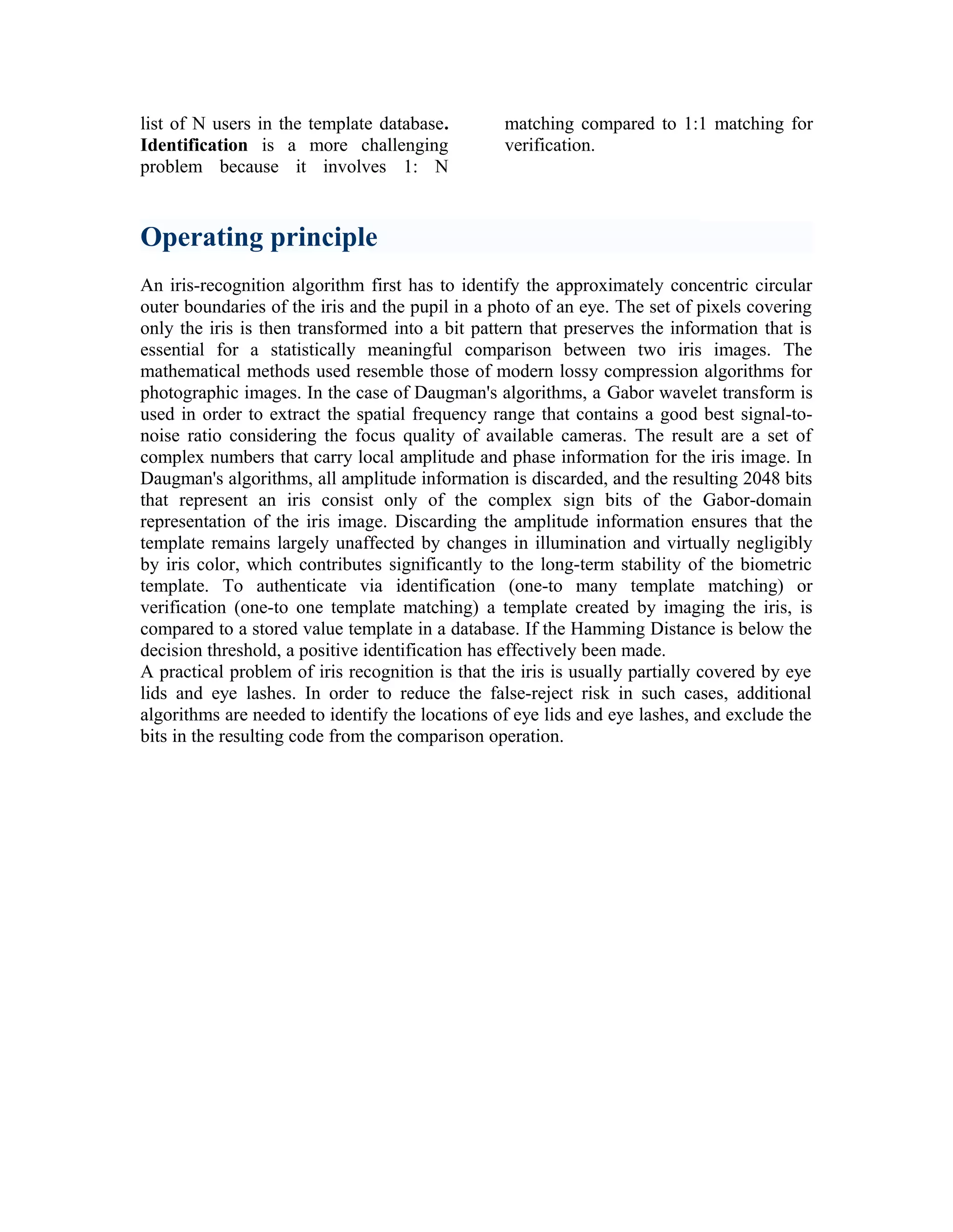 list of N users in the template database.
Identification is a more challenging
problem because it involves 1: N

matching compared to 1:1 matching for
verification.

Operating principle
An iris-recognition algorithm first has to identify the approximately concentric circular
outer boundaries of the iris and the pupil in a photo of an eye. The set of pixels covering
only the iris is then transformed into a bit pattern that preserves the information that is
essential for a statistically meaningful comparison between two iris images. The
mathematical methods used resemble those of modern lossy compression algorithms for
photographic images. In the case of Daugman's algorithms, a Gabor wavelet transform is
used in order to extract the spatial frequency range that contains a good best signal-tonoise ratio considering the focus quality of available cameras. The result are a set of
complex numbers that carry local amplitude and phase information for the iris image. In
Daugman's algorithms, all amplitude information is discarded, and the resulting 2048 bits
that represent an iris consist only of the complex sign bits of the Gabor-domain
representation of the iris image. Discarding the amplitude information ensures that the
template remains largely unaffected by changes in illumination and virtually negligibly
by iris color, which contributes significantly to the long-term stability of the biometric
template. To authenticate via identification (one-to many template matching) or
verification (one-to one template matching) a template created by imaging the iris, is
compared to a stored value template in a database. If the Hamming Distance is below the
decision threshold, a positive identification has effectively been made.
A practical problem of iris recognition is that the iris is usually partially covered by eye
lids and eye lashes. In order to reduce the false-reject risk in such cases, additional
algorithms are needed to identify the locations of eye lids and eye lashes, and exclude the
bits in the resulting code from the comparison operation.

 