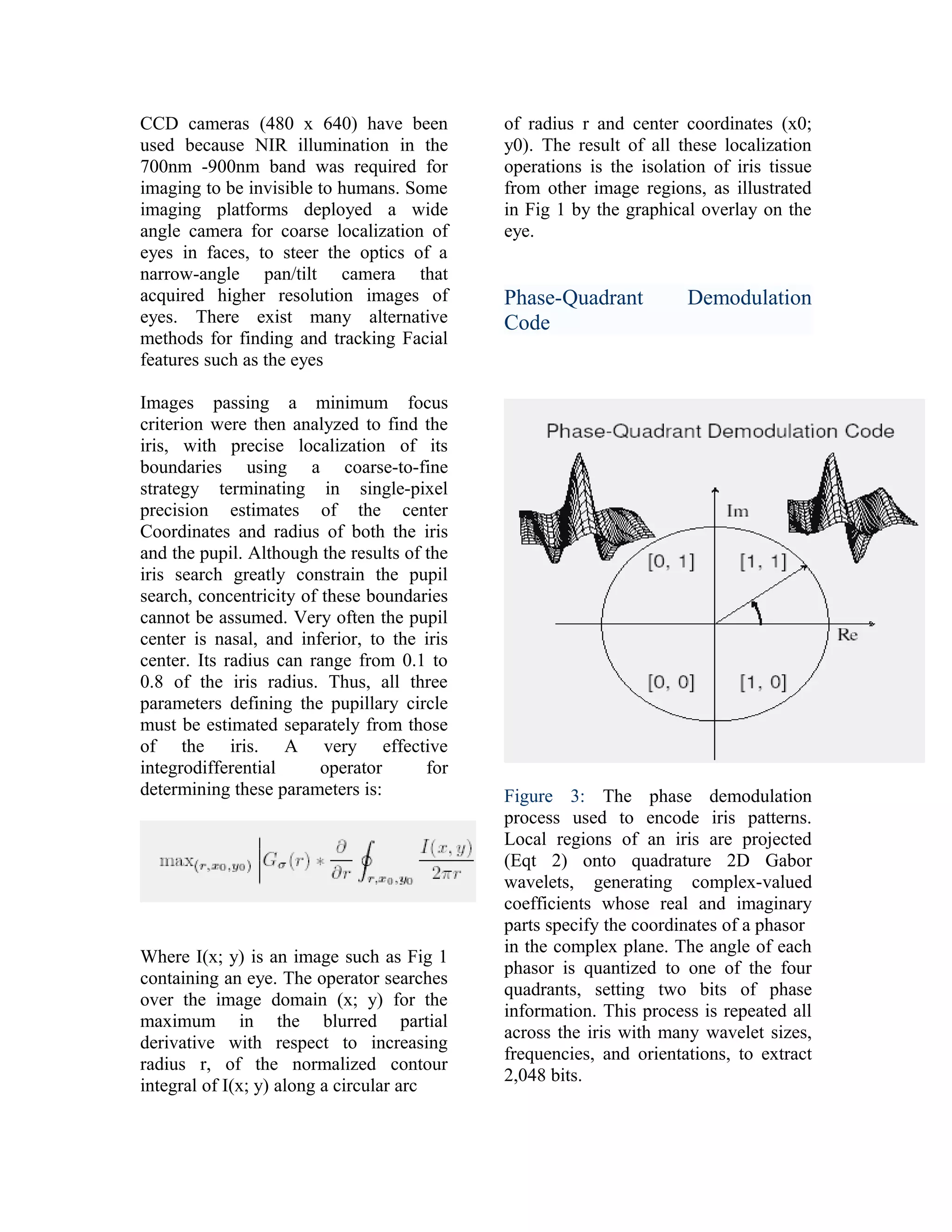 CCD cameras (480 x 640) have been
used because NIR illumination in the
700nm -900nm band was required for
imaging to be invisible to humans. Some
imaging platforms deployed a wide
angle camera for coarse localization of
eyes in faces, to steer the optics of a
narrow-angle pan/tilt camera that
acquired higher resolution images of
eyes. There exist many alternative
methods for finding and tracking Facial
features such as the eyes
Images passing a minimum focus
criterion were then analyzed to find the
iris, with precise localization of its
boundaries using a coarse-to-fine
strategy terminating in single-pixel
precision estimates of the center
Coordinates and radius of both the iris
and the pupil. Although the results of the
iris search greatly constrain the pupil
search, concentricity of these boundaries
cannot be assumed. Very often the pupil
center is nasal, and inferior, to the iris
center. Its radius can range from 0.1 to
0.8 of the iris radius. Thus, all three
parameters defining the pupillary circle
must be estimated separately from those
of the iris. A very effective
integrodifferential
operator
for
determining these parameters is:

Where I(x; y) is an image such as Fig 1
containing an eye. The operator searches
over the image domain (x; y) for the
maximum in the blurred partial
derivative with respect to increasing
radius r, of the normalized contour
integral of I(x; y) along a circular arc

of radius r and center coordinates (x0;
y0). The result of all these localization
operations is the isolation of iris tissue
from other image regions, as illustrated
in Fig 1 by the graphical overlay on the
eye.

Phase-Quadrant
Code

Demodulation

Figure 3: The phase demodulation
process used to encode iris patterns.
Local regions of an iris are projected
(Eqt 2) onto quadrature 2D Gabor
wavelets, generating complex-valued
coefficients whose real and imaginary
parts specify the coordinates of a phasor
in the complex plane. The angle of each
phasor is quantized to one of the four
quadrants, setting two bits of phase
information. This process is repeated all
across the iris with many wavelet sizes,
frequencies, and orientations, to extract
2,048 bits.

 
