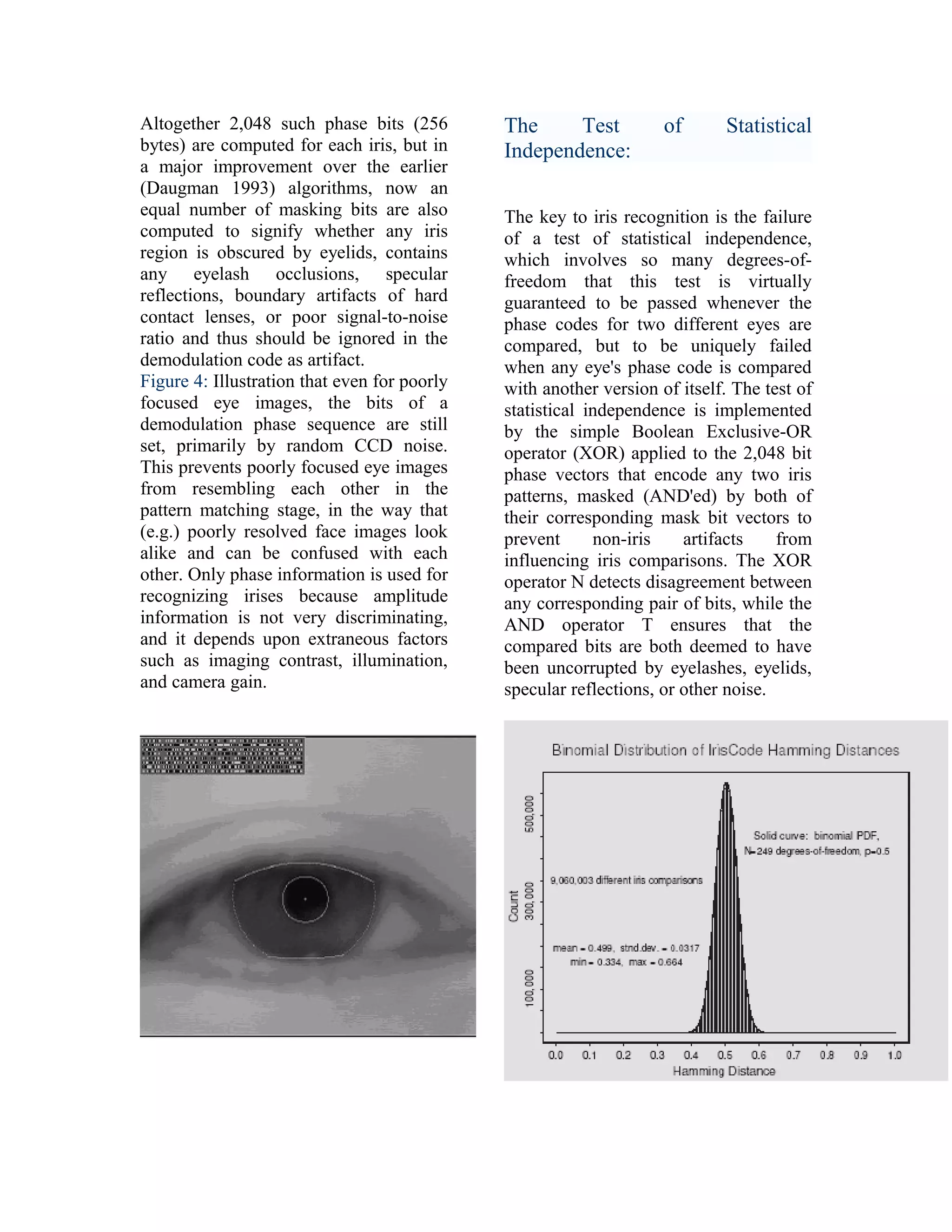 Altogether 2,048 such phase bits (256
bytes) are computed for each iris, but in
a major improvement over the earlier
(Daugman 1993) algorithms, now an
equal number of masking bits are also
computed to signify whether any iris
region is obscured by eyelids, contains
any eyelash occlusions, specular
reflections, boundary artifacts of hard
contact lenses, or poor signal-to-noise
ratio and thus should be ignored in the
demodulation code as artifact.
Figure 4: Illustration that even for poorly
focused eye images, the bits of a
demodulation phase sequence are still
set, primarily by random CCD noise.
This prevents poorly focused eye images
from resembling each other in the
pattern matching stage, in the way that
(e.g.) poorly resolved face images look
alike and can be confused with each
other. Only phase information is used for
recognizing irises because amplitude
information is not very discriminating,
and it depends upon extraneous factors
such as imaging contrast, illumination,
and camera gain.

The
Test
Independence:

of

Statistical

The key to iris recognition is the failure
of a test of statistical independence,
which involves so many degrees-offreedom that this test is virtually
guaranteed to be passed whenever the
phase codes for two different eyes are
compared, but to be uniquely failed
when any eye's phase code is compared
with another version of itself. The test of
statistical independence is implemented
by the simple Boolean Exclusive-OR
operator (XOR) applied to the 2,048 bit
phase vectors that encode any two iris
patterns, masked (AND'ed) by both of
their corresponding mask bit vectors to
prevent
non-iris
artifacts
from
influencing iris comparisons. The XOR
operator N detects disagreement between
any corresponding pair of bits, while the
AND operator T ensures that the
compared bits are both deemed to have
been uncorrupted by eyelashes, eyelids,
specular reflections, or other noise.

 
