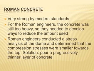 ROMAN CONCRETE
 Very strong by modern standards
 For the Roman engineers, the concrete was
still too heavy, so they needed to develop
ways to reduce the amount used
 Roman engineers conducted a stress
analysis of the dome and determined that the
compression stresses were smaller towards
the top. Solution: pour a progressively
thinner layer of concrete
 