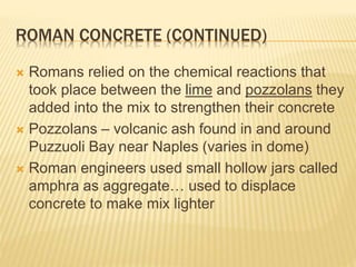 ROMAN CONCRETE (CONTINUED)
 Romans relied on the chemical reactions that
took place between the lime and pozzolans they
added into the mix to strengthen their concrete
 Pozzolans – volcanic ash found in and around
Puzzuoli Bay near Naples (varies in dome)
 Roman engineers used small hollow jars called
amphra as aggregate… used to displace
concrete to make mix lighter
 