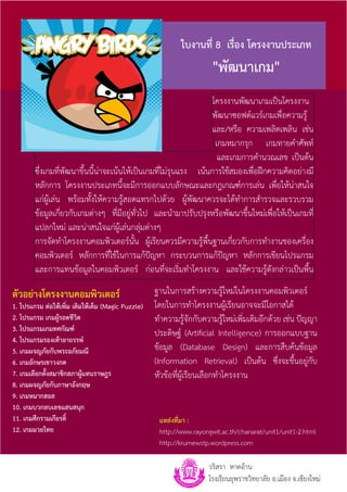 ใบงานที่ 8 เรื่อง โครงงานประเภท
                                                                    "พัฒนาเกม"
                                                                 โครงงานพัฒนาเกมเป็นโครงงาน
                                                                 พัฒนาซอฟต์แวร์เกมเพื่อความรู้
                                                                 และ/หรือ ความเพลิดเพลิน เช่น
                                                                  เกมหมากรุก เกมทายค�ำศัพท์
                                                                   และเกมการค�ำนวณเลข เป็นต้น
       ซึ่งเกมที่พัฒนาขึ้นนี้น่าจะเน้นให้เป็นเกมที่ไม่รุนแรง เน้นการใช้สมองเพื่อฝึกความคิดอย่างมี
       หลักการ โครงงานประเภทนี้จะมีการออกแบบลักษณะและกฎเกณฑ์การเล่น เพื่อให้น่าสนใจ
       แก่ผู้เล่น พร้อมทั้งให้ความรู้สอดแทรกไปด้วย ผู้พัฒนาควรจะได้ท�ำการส�ำรวจและรวบรวม
       ข้อมูลเกี่ยวกับเกมต่างๆ ที่มีอยู่ทั่วไป และน�ำมาปรับปรุงหรือพัฒนาขึ้นใหม่เพื่อให้เป็นเกมที่
       แปลกใหม่ และน่าสนใจแก่ผู้เล่นกลุ่มต่างๆ
       การจัดท�ำโครงงานคอมพิวเตอร์นั้น ผู้เรียนควรมีความรู้พื้นฐานเกี่ยวกับการท�ำงานของเครื่อง
       คอมพิวเตอร์ หลักการที่ใช้ในการแก้ปัญหา กระบวนการแก้ปัญหา หลักการเขียนโปรแกรม
       และการแทนข้อมูลในคอมพิวเตอร์ ก่อนที่จะเริ่มท�ำโครงงาน และใช้ความรู้ดังกล่าวเป็นพื้น

ตัวอย่างโครงงานคอมพิวเตอร์                        ฐานในการสร้างความรู้ใหม่ในโครงงานคอมพิวเตอร์
1. โปรแกรม ต่อให้เพิ่ม เติมให้เต็ม (Magic Puzzle) โดยในการท�ำโครงงานผู้เรียนอาจจะมีโอกาสได้
2. โปรแกรม เกมผู้รอดชีวิต                         ท�ำความรู้จักกับความรู้ใหม่เพิ่มเติมอีกด้วย เช่น ปัญญา
3. โปรแกรมเกมทศกัณฑ์
                                                  ประดิษฐ์ (Artificial Intelligence) การออกแบบฐาน
4. โปรแกรมรองเท้าอาถรรพ์
5. เกมผจญภัยกับพระอภัยมณี                         ข้อมูล (Database Design) และการสืบค้นข้อมูล
6. เกมอักษรเขาวงกต                                (Information Retrieval) เป็นต้น ซึ่งจะขึ้นอยู่กับ
7. เกมเลือกตั้งสมาชิกสภาผู้แทนราษฎร               หัวข้อที่ผู้เรียนเลือกท�ำโครงงาน
8. เกมผจญภัยกับภาษาอังกฤษ
9. เกมหมากฮอส
10. เกมบวกลบเลขแสนสนุก
11. เกมศึกรามเกียรติ์                             แหล่งที่มา :
12. เกมมวยไทย                                     http://www.rayongwit.ac.th/chanarat/unit1/unit1-2.html
                                                  http://krumewstp.wordpress.com

                                                                   วริสรา หาดอ้าน
                                                                   โรงเรียนยุพราชวิทยาลัย อ.เมือง จ.เชียงใหม่
 