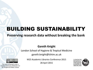 BUILDING SUSTAINABILITY
Preserving research data without breaking the bank
This work is licensed under a
Creative Commons Attribution 2.0
UK: England & Wales License
Gareth Knight
London School of Hygiene & Tropical Medicine
gareth.knight@lshtm.ac.uk
M25 Academic Libraries Conference 2015
28 April 2015
 