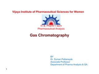 1
Gas Chromatography
BY
Dr. Suman Pattanayak
Associate Professor
Department of Pharma Analysis & QA.
Vijaya Institute of Pharmaceutical Sciences for Women
IV B. Pharm/ I Sem
Pharmaceutical Analysis
 