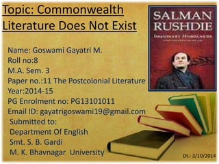 Topic: Commonwealth 
Literature Does Not Exist 
Name: Goswami Gayatri M. 
Roll no:8 
M.A. Sem. 3 
Paper no.:11 The Postcolonial Literature 
Year:2014-15 
PG Enrolment no: PG13101011 
Email ID: gayatrigoswami19@gmail.com 
Submitted to: 
Department Of English 
Smt. S. B. Gardi 
M. K. Bhavnagar University Dt.: 3/10/2014 
 