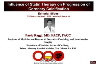 Editorial Slides
VP Watch – October , 2002 - Volume 2, Issue 36
Influence of Statin Therapy on Progression ofInfluence of Statin Therapy on Progression of
Coronary CalcificationCoronary Calcification
Paolo Raggi, MD, FACP, FACCPaolo Raggi, MD, FACP, FACC
Professor of Medicine and Director of Preventive Cardiology and Non-InvasiveProfessor of Medicine and Director of Preventive Cardiology and Non-Invasive
ImagingImaging
Department of Medicine, Section of CardiologyDepartment of Medicine, Section of Cardiology
Tulane University School of Medicine, New Orleans, LA, USATulane University School of Medicine, New Orleans, LA, USA
 
