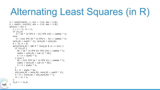 Alternating Least Squares (in R)
U	=	rand(nrow(X),	r,	min	=	-1.0,	max	=	1.0);		
V	=	rand(r,	ncol(X),	min	=	-1.0,	max	=	1.0);		
while(i	<	mi)	{	
			i	=	i	+	1;	ii	=	1;	
			if	(is_U)	
						G	=	(W	*	(U	%*%	V	-	X))	%*%	t(V)	+	lambda	*	U;	
			else	
						G	=	t(U)	%*%	(W	*	(U	%*%	V	-	X))	+	lambda	*	V;	
			norm_G2	=	sum(G	^	2);	norm_R2	=	norm_G2;					
			R	=	-G;	S	=	R;	
			while(norm_R2	>	10E-9	*	norm_G2	&	ii	<=	mii)	{	
					if	(is_U)	{	
							HS	=	(W	*	(S	%*%	V))	%*%	t(V)	+	lambda	*	S;	
							alpha	=	norm_R2	/	sum	(S	*	HS);	
							U	=	U	+	alpha	*	S;			
					}	else	{	
							HS	=	t(U)	%*%	(W	*	(U	%*%	S))	+	lambda	*	S;	
							alpha	=	norm_R2	/	sum	(S	*	HS);	
							V	=	V	+	alpha	*	S;			
					}	
					R	=	R	-	alpha	*	HS;	
					old_norm_R2	=	norm_R2;	norm_R2	=	sum(R	^	2);	
					S	=	R	+	(norm_R2	/	old_norm_R2)	*	S;	
					ii	=	ii	+	1;	
			}			
			is_U	=	!	is_U;	
}	
 