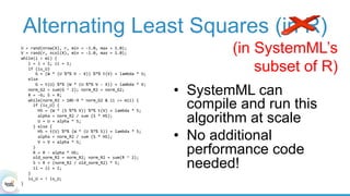 Alternating Least Squares (in R)
U	=	rand(nrow(X),	r,	min	=	-1.0,	max	=	1.0);		
V	=	rand(r,	ncol(X),	min	=	-1.0,	max	=	1.0);		
while(i	<	mi)	{	
			i	=	i	+	1;	ii	=	1;	
			if	(is_U)	
						G	=	(W	*	(U	%*%	V	-	X))	%*%	t(V)	+	lambda	*	U;	
			else	
						G	=	t(U)	%*%	(W	*	(U	%*%	V	-	X))	+	lambda	*	V;	
			norm_G2	=	sum(G	^	2);	norm_R2	=	norm_G2;					
			R	=	-G;	S	=	R;	
			while(norm_R2	>	10E-9	*	norm_G2	&	ii	<=	mii)	{	
					if	(is_U)	{	
							HS	=	(W	*	(S	%*%	V))	%*%	t(V)	+	lambda	*	S;	
							alpha	=	norm_R2	/	sum	(S	*	HS);	
							U	=	U	+	alpha	*	S;			
					}	else	{	
							HS	=	t(U)	%*%	(W	*	(U	%*%	S))	+	lambda	*	S;	
							alpha	=	norm_R2	/	sum	(S	*	HS);	
							V	=	V	+	alpha	*	S;			
					}	
					R	=	R	-	alpha	*	HS;	
					old_norm_R2	=	norm_R2;	norm_R2	=	sum(R	^	2);	
					S	=	R	+	(norm_R2	/	old_norm_R2)	*	S;	
					ii	=	ii	+	1;	
			}			
			is_U	=	!	is_U;	
}	
(in SystemML’s
subset of R)
•  SystemML can
compile and run this
algorithm at scale
•  No additional
performance code
needed!
 
