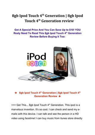 8gb Ipod Touch 4th Generation | 8gb Ipod
       Touch 4th Generation review

  Get A Special Price And You Can Save Up to $10! YOU
  Realy Need To Read This 8gb Ipod Touch 4th Generation
              Review Before Buying It Too:




   8gb Ipod Touch 4th Generation | 8gb Ipod Touch 4th
                    Generation Review 


>>> Get This... 8gb Ipod Touch 4th Generation. This ipod is a
marvelous invention. It's so cool. I can check and send my e-
mails with this device. I can talk and see the person in a HD
video using facetime!.I can buy music from itunes store directly
 