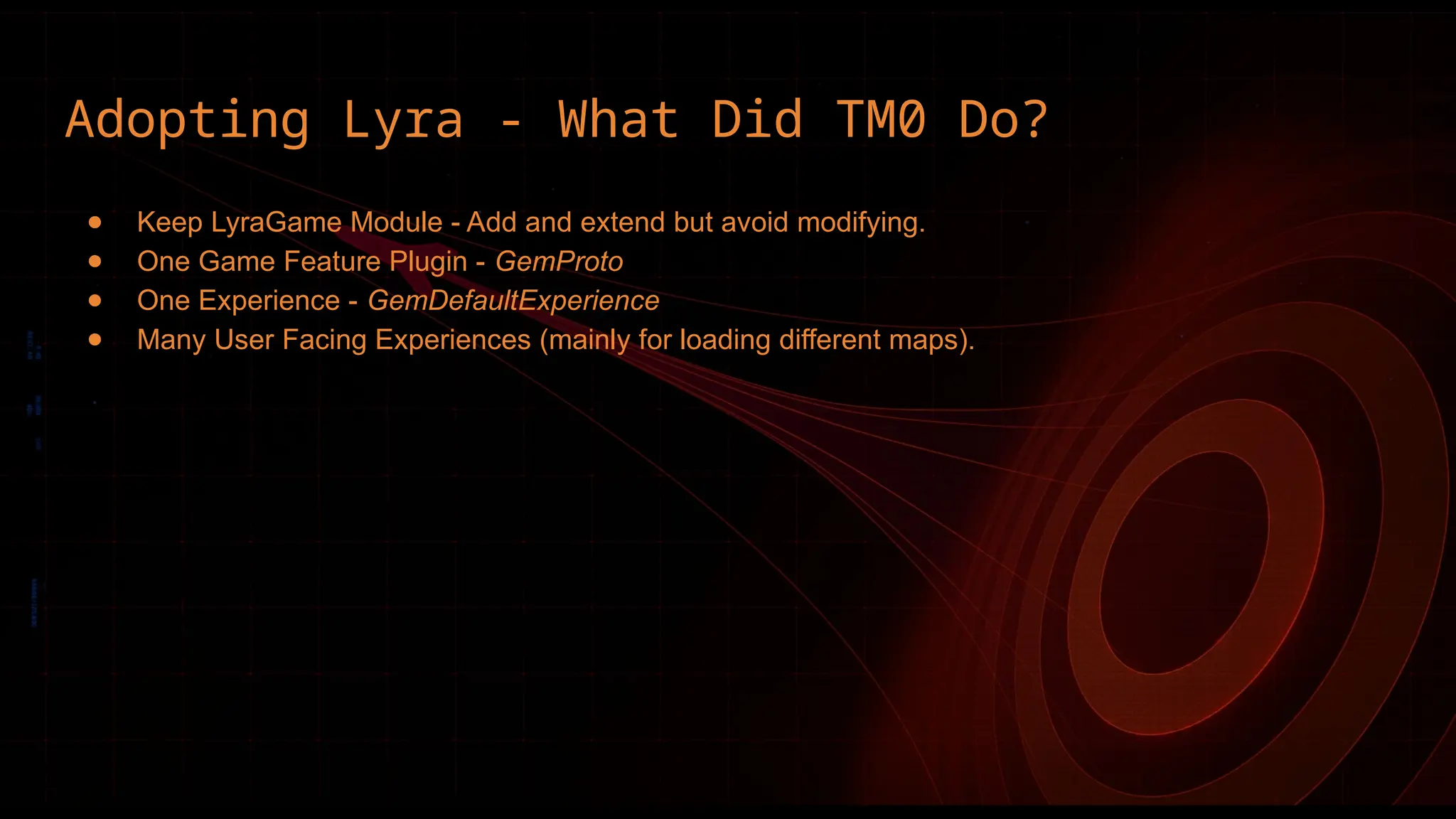 Adopting Lyra - What Did TM0 Do?
● Keep LyraGame Module - Add and extend but avoid modifying.
● One Game Feature Plugin - GemProto
● One Experience - GemDefaultExperience
● Many User Facing Experiences (mainly for loading different maps).
 