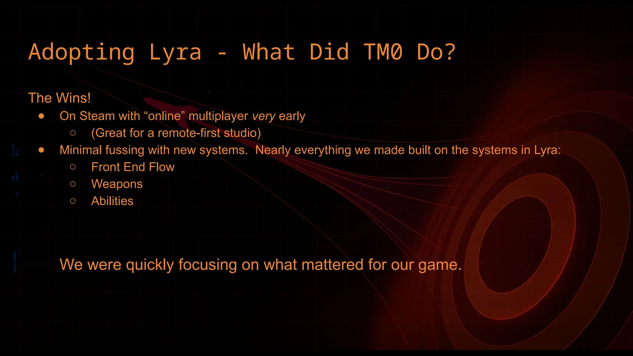 Adopting Lyra - What Did TM0 Do?
The Wins!
● On Steam with “online” multiplayer very early
○ (Great for a remote-first studio)
● Minimal fussing with new systems. Nearly everything we made built on the systems in Lyra:
○ Front End Flow
○ Weapons
○ Abilities
We were quickly focusing on what mattered for our game.
 