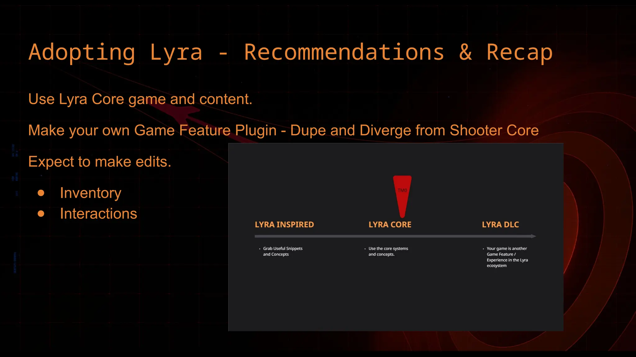 Adopting Lyra - Recommendations & Recap
Use Lyra Core game and content.
Make your own Game Feature Plugin - Dupe and Diverge from Shooter Core
Expect to make edits.
● Inventory
● Interactions
 