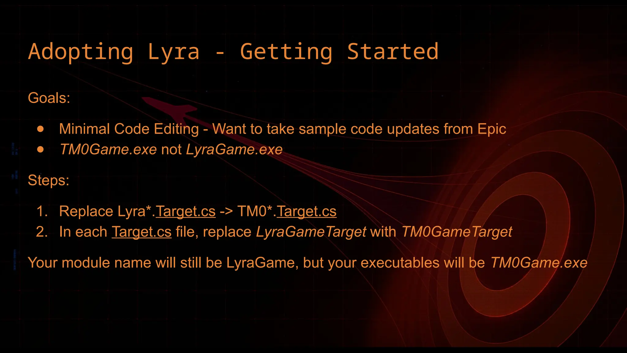 Adopting Lyra - Getting Started
Goals:
● Minimal Code Editing - Want to take sample code updates from Epic
● TM0Game.exe not LyraGame.exe
Steps:
1. Replace Lyra*.Target.cs -> TM0*.Target.cs
2. In each Target.cs file, replace LyraGameTarget with TM0GameTarget
Your module name will still be LyraGame, but your executables will be TM0Game.exe
 