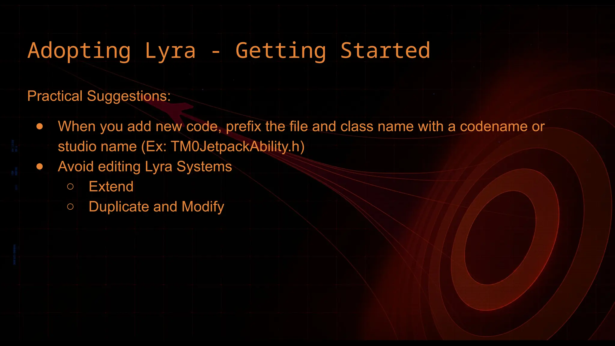 Adopting Lyra - Getting Started
Practical Suggestions:
● When you add new code, prefix the file and class name with a codename or
studio name (Ex: TM0JetpackAbility.h)
● Avoid editing Lyra Systems
○ Extend
○ Duplicate and Modify
 