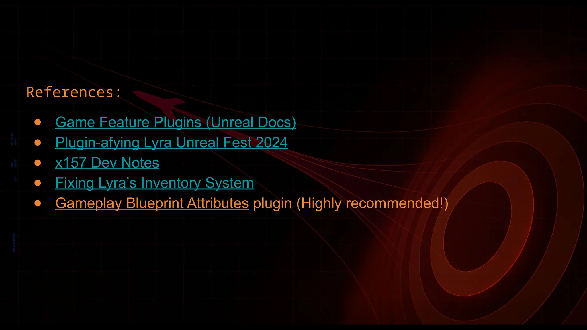 References:
● Game Feature Plugins (Unreal Docs)
● Plugin-afying Lyra Unreal Fest 2024
● x157 Dev Notes
● Fixing Lyra’s Inventory System
● Gameplay Blueprint Attributes plugin (Highly recommended!)
 