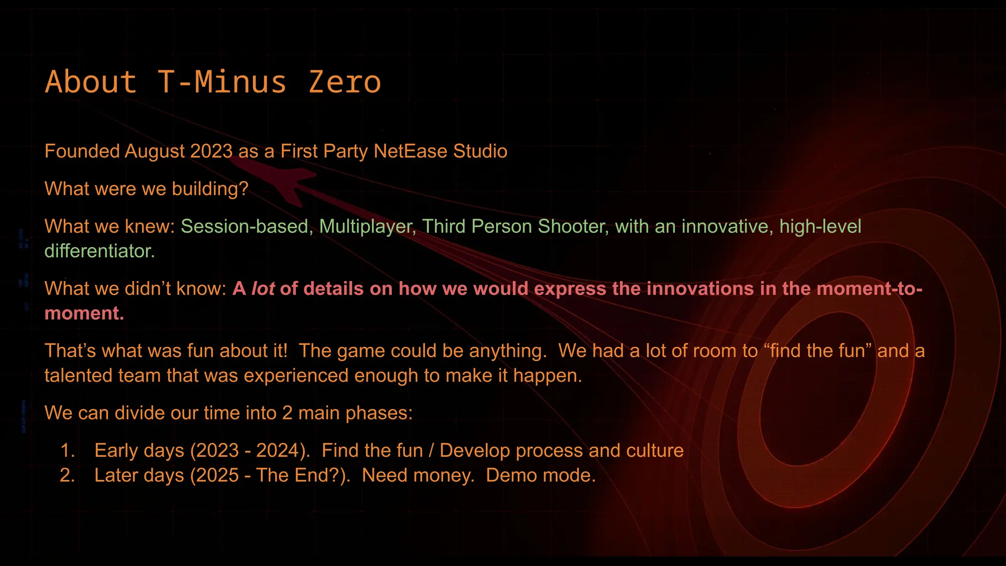 Founded August 2023 as a First Party NetEase Studio
What were we building?
What we knew: Session-based, Multiplayer, Third Person Shooter, with an innovative, high-level
differentiator.
What we didn’t know: A lot of details on how we would express the innovations in the moment-to-
moment.
That’s what was fun about it! The game could be anything. We had a lot of room to “find the fun” and a
talented team that was experienced enough to make it happen.
We can divide our time into 2 main phases:
1. Early days (2023 - 2024). Find the fun / Develop process and culture
2. Later days (2025 - The End?). Need money. Demo mode.
About T-Minus Zero
 