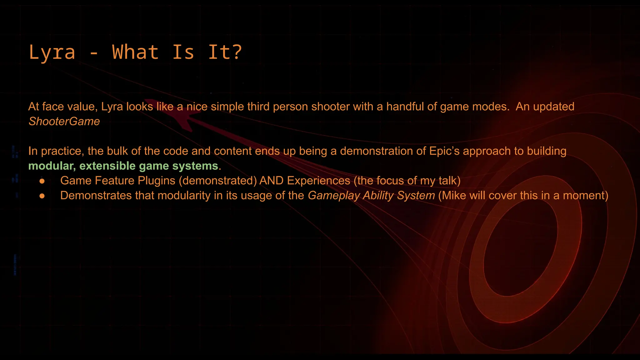 Lyra - What Is It?
At face value, Lyra looks like a nice simple third person shooter with a handful of game modes. An updated
ShooterGame
In practice, the bulk of the code and content ends up being a demonstration of Epic’s approach to building
modular, extensible game systems.
● Game Feature Plugins (demonstrated) AND Experiences (the focus of my talk)
● Demonstrates that modularity in its usage of the Gameplay Ability System (Mike will cover this in a moment)
 