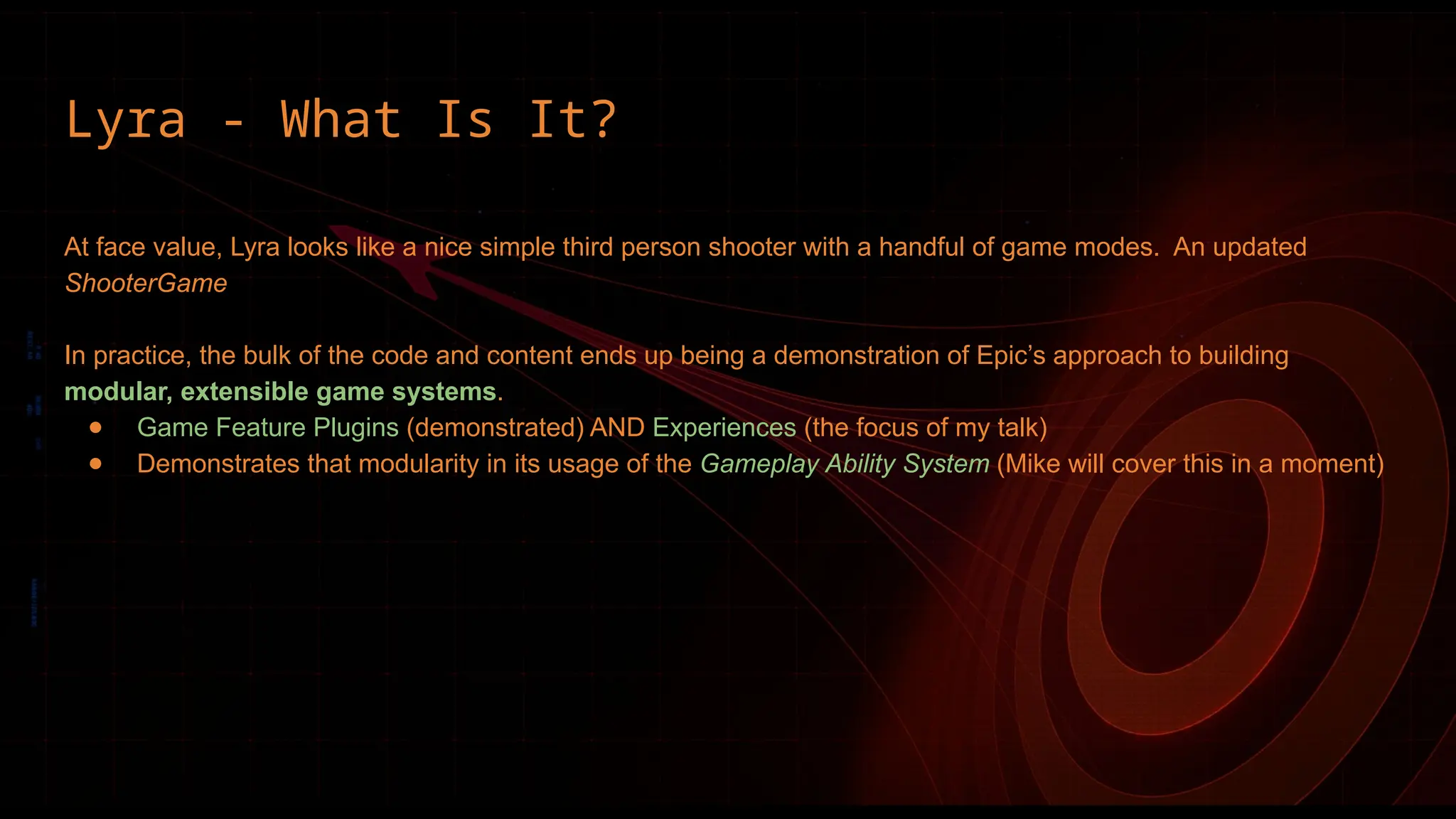 Lyra - What Is It?
At face value, Lyra looks like a nice simple third person shooter with a handful of game modes. An updated
ShooterGame
In practice, the bulk of the code and content ends up being a demonstration of Epic’s approach to building
modular, extensible game systems.
● Game Feature Plugins (demonstrated) AND Experiences (the focus of my talk)
● Demonstrates that modularity in its usage of the Gameplay Ability System (Mike will cover this in a moment)
 