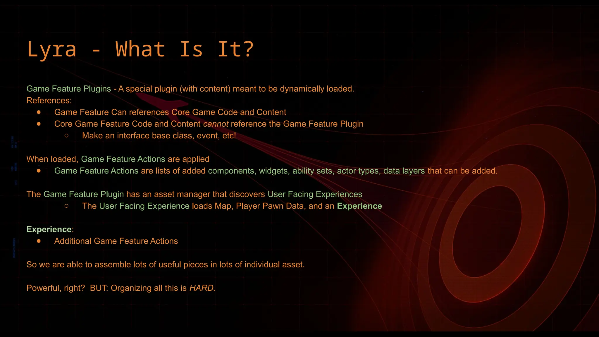 Lyra - What Is It?
Game Feature Plugins - A special plugin (with content) meant to be dynamically loaded.
References:
● Game Feature Can references Core Game Code and Content
● Core Game Feature Code and Content cannot reference the Game Feature Plugin
○ Make an interface base class, event, etc!
When loaded, Game Feature Actions are applied
● Game Feature Actions are lists of added components, widgets, ability sets, actor types, data layers that can be added.
The Game Feature Plugin has an asset manager that discovers User Facing Experiences
○ The User Facing Experience loads Map, Player Pawn Data, and an Experience
Experience:
● Additional Game Feature Actions
So we are able to assemble lots of useful pieces in lots of individual asset.
Powerful, right? BUT: Organizing all this is HARD.
 