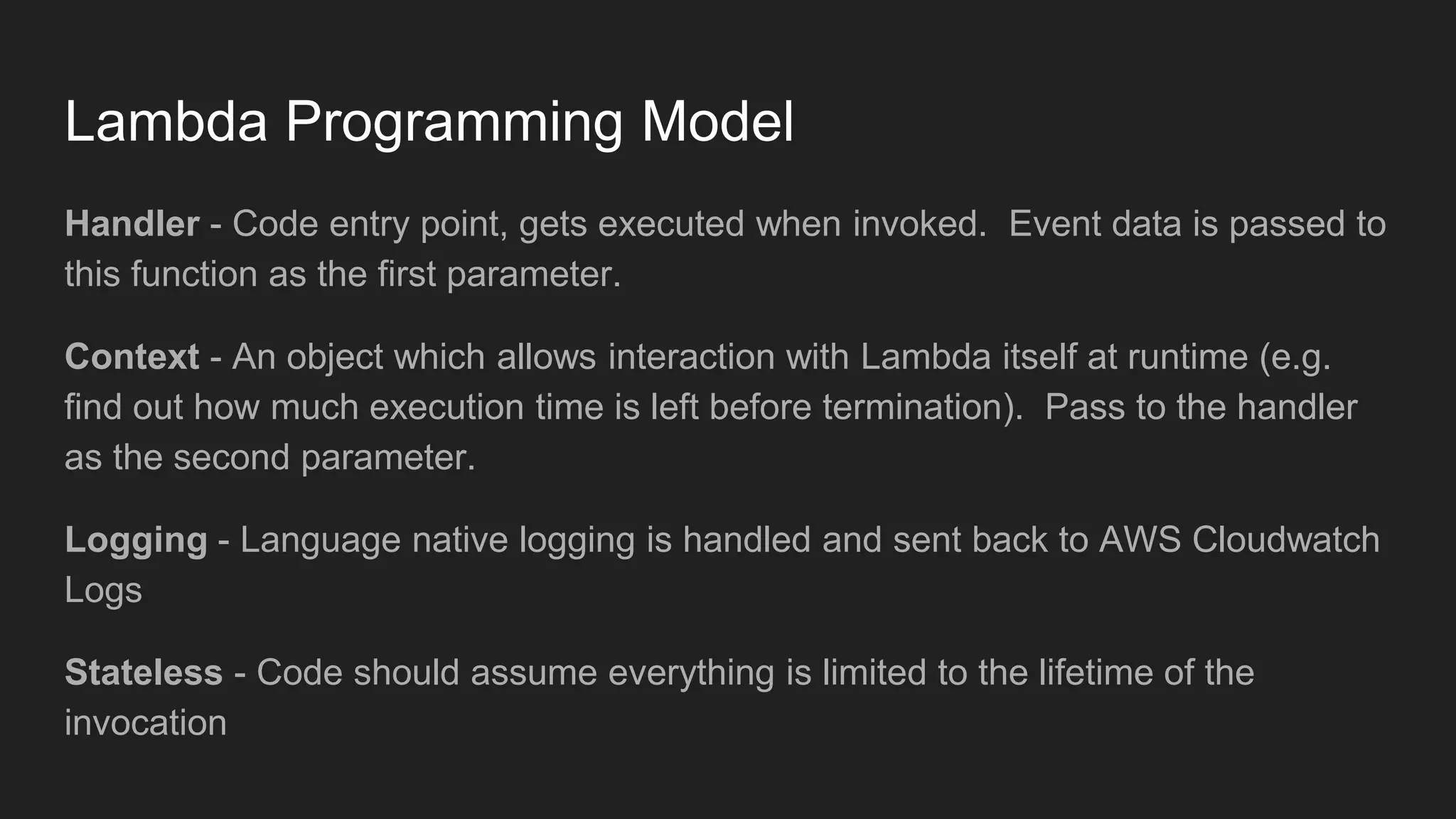Lambda Programming Model
Handler - Code entry point, gets executed when invoked. Event data is passed to
this function as the first parameter.
Context - An object which allows interaction with Lambda itself at runtime (e.g.
find out how much execution time is left before termination). Pass to the handler
as the second parameter.
Logging - Language native logging is handled and sent back to AWS Cloudwatch
Logs
Stateless - Code should assume everything is limited to the lifetime of the
invocation
 