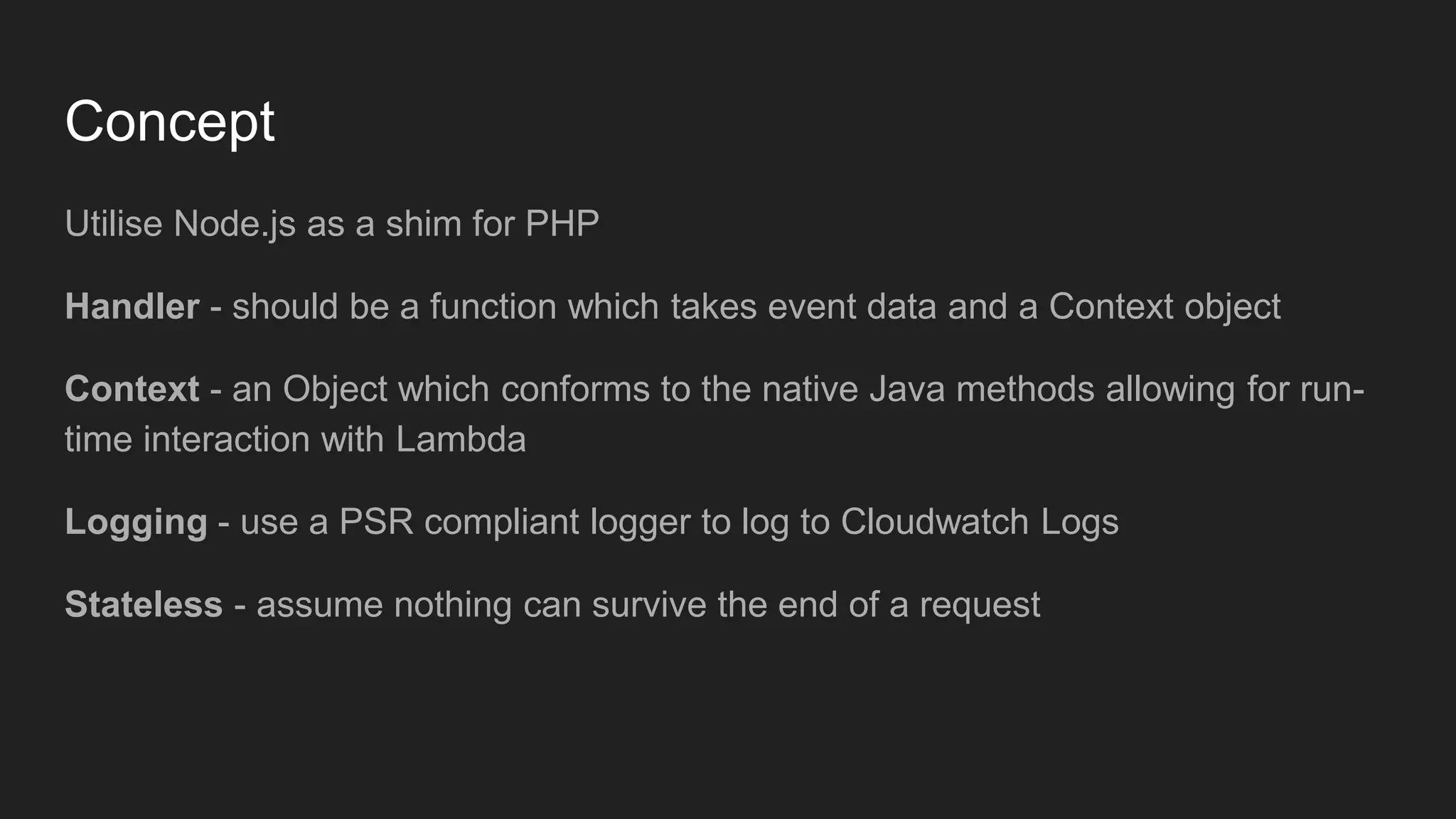 Concept
Utilise Node.js as a shim for PHP
Handler - should be a function which takes event data and a Context object
Context - an Object which conforms to the native Java methods allowing for run-
time interaction with Lambda
Logging - use a PSR compliant logger to log to Cloudwatch Logs
Stateless - assume nothing can survive the end of a request
 