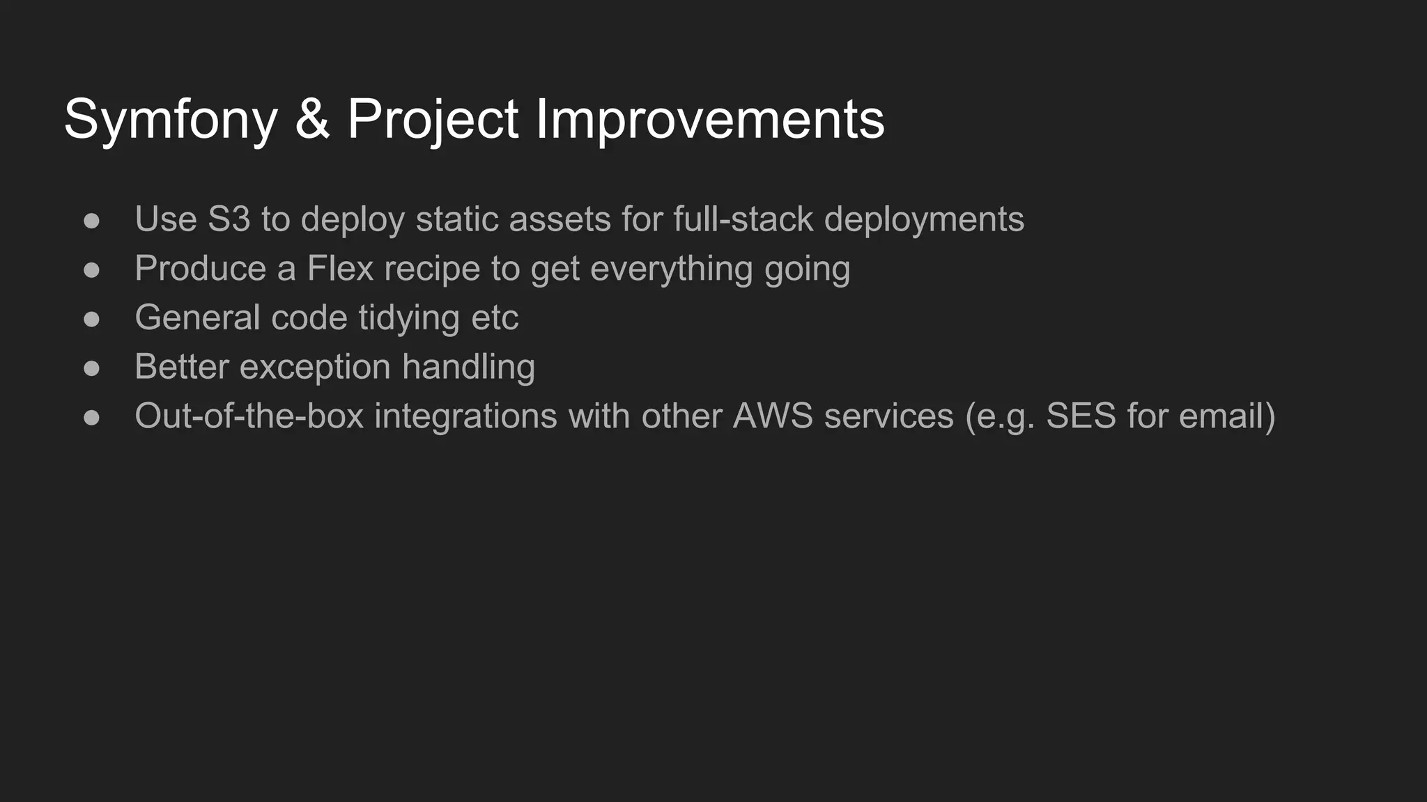 Symfony & Project Improvements
● Use S3 to deploy static assets for full-stack deployments
● Produce a Flex recipe to get everything going
● General code tidying etc
● Better exception handling
● Out-of-the-box integrations with other AWS services (e.g. SES for email)
 