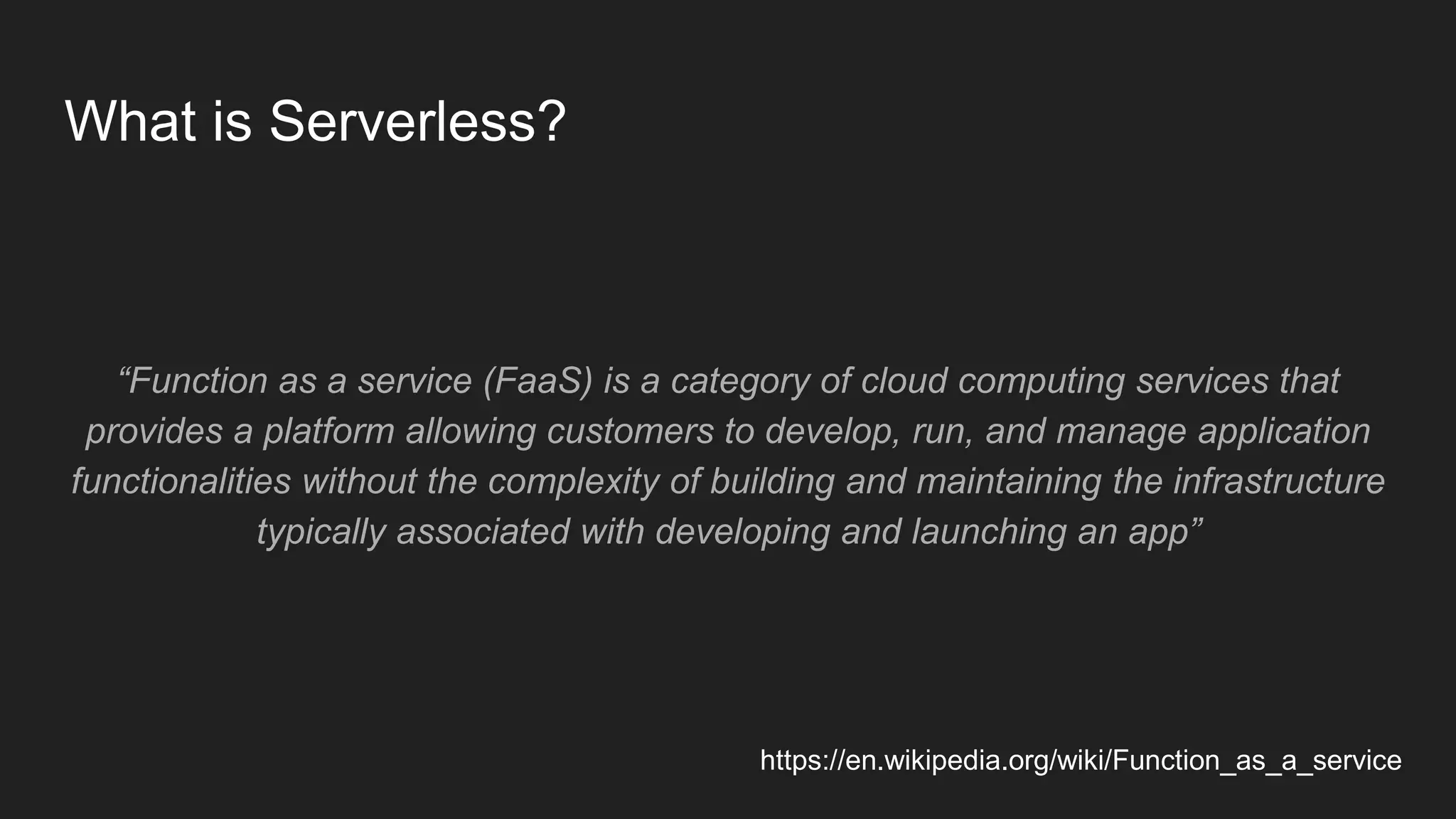 What is Serverless?
“Function as a service (FaaS) is a category of cloud computing services that
provides a platform allowing customers to develop, run, and manage application
functionalities without the complexity of building and maintaining the infrastructure
typically associated with developing and launching an app”
https://en.wikipedia.org/wiki/Function_as_a_service
 