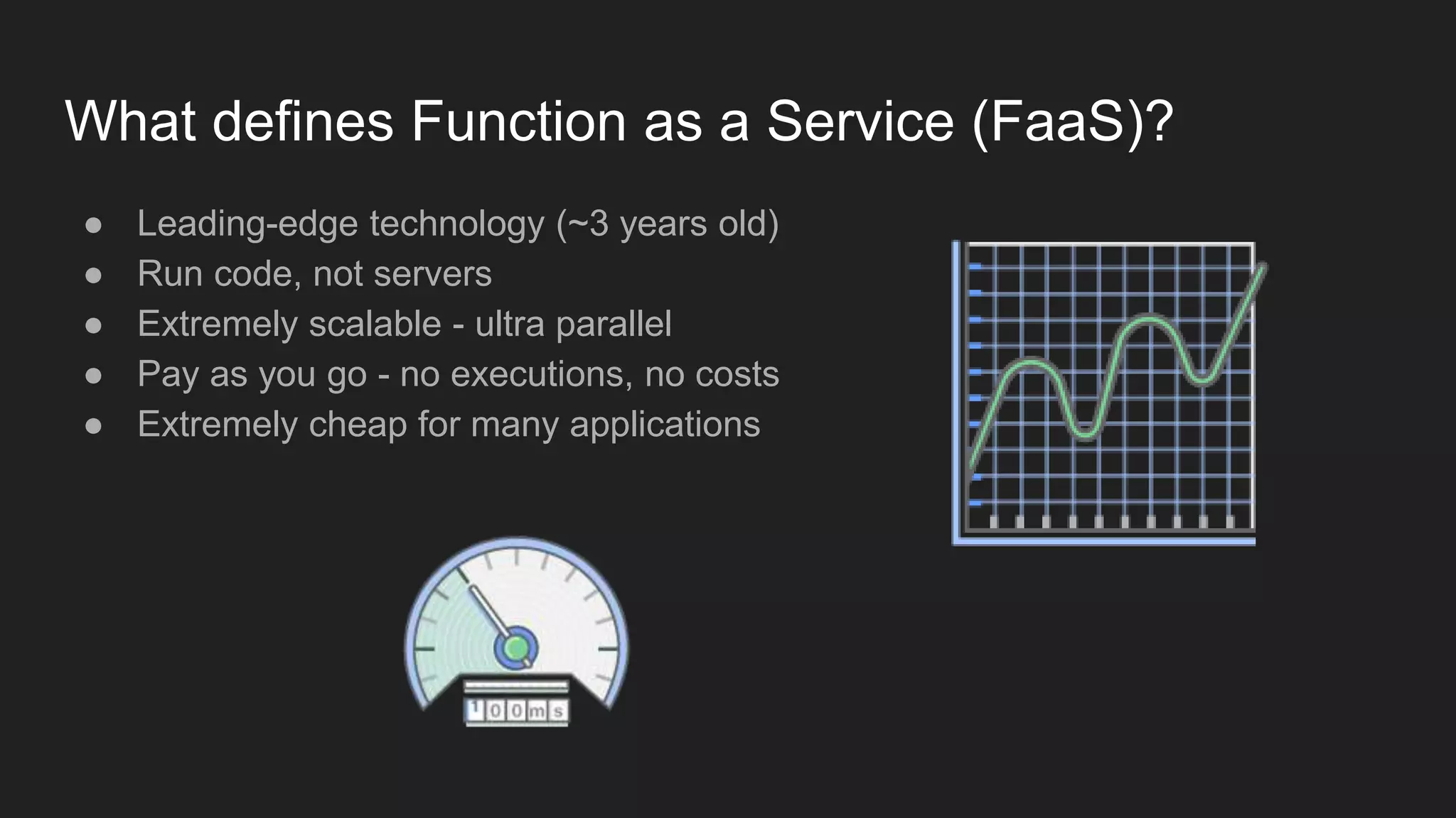 What defines Function as a Service (FaaS)?
● Leading-edge technology (~3 years old)
● Run code, not servers
● Extremely scalable - ultra parallel
● Pay as you go - no executions, no costs
● Extremely cheap for many applications
 