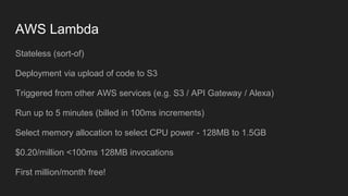 AWS Lambda
Stateless (sort-of)
Deployment via upload of code to S3
Triggered from other AWS services (e.g. S3 / API Gateway / Alexa)
Run up to 5 minutes (billed in 100ms increments)
Select memory allocation to select CPU power - 128MB to 1.5GB
$0.20/million <100ms 128MB invocations
First million/month free!
 