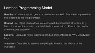 Lambda Programming Model
Handler - Code entry point, gets executed when invoked. Event data is passed to
this function as the first parameter.
Context - An object which allows interaction with Lambda itself at runtime (e.g.
find out how much execution time is left before termination). Pass to the handler
as the second parameter.
Logging - Language native logging is handled and sent back to AWS Cloudwatch
Logs
Stateless - Code should assume everything is limited to the lifetime of the
invocation
 
