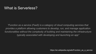 What is Serverless?
“Function as a service (FaaS) is a category of cloud computing services that
provides a platform allowing customers to develop, run, and manage application
functionalities without the complexity of building and maintaining the infrastructure
typically associated with developing and launching an app”
https://en.wikipedia.org/wiki/Function_as_a_service
 